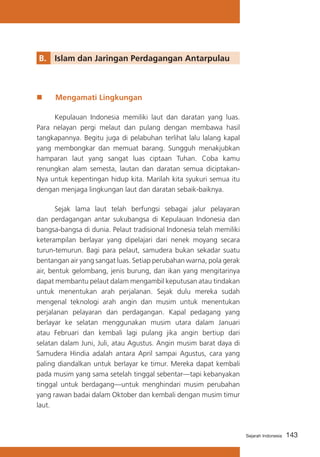 B. 	 Islam dan Jaringan Perdagangan Antarpulau

„„

Mengamati Lingkungan

	
Kepulauan Indonesia memiliki laut dan daratan yang luas.
Para nelayan pergi melaut dan pulang dengan membawa hasil
tangkapannya. Begitu juga di pelabuhan terlihat lalu lalang kapal
yang membongkar dan memuat barang. Sungguh menakjubkan
hamparan laut yang sangat luas ciptaan Tuhan. Coba kamu
renungkan alam semesta, lautan dan daratan semua diciptakanNya untuk kepentingan hidup kita. Marilah kita syukuri semua itu
dengan menjaga lingkungan laut dan daratan sebaik-baiknya.
	
Sejak lama laut telah berfungsi sebagai jalur pelayaran
dan perdagangan antar sukubangsa di Kepulauan Indonesia dan
bangsa-bangsa di dunia. Pelaut tradisional Indonesia telah memiliki
keterampilan berlayar yang dipelajari dari nenek moyang secara
turun-temurun. Bagi para pelaut, samudera bukan sekadar suatu
bentangan air yang sangat luas. Setiap perubahan warna, pola gerak
air, bentuk gelombang, jenis burung, dan ikan yang mengitarinya
dapat membantu pelaut dalam mengambil keputusan atau tindakan
untuk menentukan arah perjalanan. Sejak dulu mereka sudah
mengenal teknologi arah angin dan musim untuk menentukan
perjalanan pelayaran dan perdagangan. Kapal pedagang yang
berlayar ke selatan menggunakan musim utara dalam Januari
atau Februari dan kembali lagi pulang jika angin bertiup dari
selatan dalam Juni, Juli, atau Agustus. Angin musim barat daya di
Samudera Hindia adalah antara April sampai Agustus, cara yang
paling diandalkan untuk berlayar ke timur. Mereka dapat kembali
pada musim yang sama setelah tinggal sebentar—tapi kebanyakan
tinggal untuk berdagang—untuk menghindari musim perubahan
yang rawan badai dalam Oktober dan kembali dengan musim timur
laut.

Sejarah Indonesia

143

 