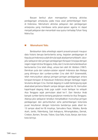 Bacaan berikut akan memaparkan tentang aktivitas
perdagangan antarpulau pada masa awal perkembangan Islam
di Indonesia. Memahami aktivitas pelayaran dan perdagangan
antarpulau yang membawa serta pesan-pesan agama ini dapat
menjadi pelajaran dan menambah rasa syukur terhadap Tuhan Yang
Maha Esa.

„„

Memahami Teks

	
Berdasarkan data arkeologis seperti prasasti-prasasti maupun
data historis berupa berita-berita asing, kegiatan perdagangan di
Kepulauan Indonesia sudah dimulai sejak abad pertama Masehi. Jalurjalur pelayaran dan jaringan perdagangan Kerajaan Sriwijaya dengan
negeri-negeri di Asia Tenggara, India, dan Cina terutama berdasarkan
berita-berita Cina telah dikaji, antara lain oleh W. Wolters (1967).
Demikian pula dari catatan-catatan sejarah Indonesia dan Malaya
yang dihimpun dari sumber-sumber Cina oleh W.P Groeneveldt,
telah menunjukkan adanya jaringan–jaringan perdagangan antara
kerajaan-kerajaan di Kepulauan Indonesia dengan berbagai negeri
terutama dengan Cina. Kontak dagang ini sudah berlangsung sejak
abad-abad pertama Masehi sampai dengan abad ke-16. Kemudian
kapal-kapal dagang Arab juga sudah mulai berlayar ke wilayah
Asia Tenggara sejak permulaan abad ke-7. Dari literatur Arab
banyak sumber berita tentang perjalanan mereka ke Asia Tenggara.
Adanya jalur pelayaran tersebut menyebabkan munculnya jaringan
perdagangan dan pertumbuhan serta perkembangan kota-kota
pusat kesultanan dengan kota-kota bandarnya pada abad ke13 sampai abad ke-18 misalnya, Samudera Pasai, Malaka, Banda
Aceh, Jambi, Palembang, Siak Indrapura, Minangakabau, Demak,
Cirebon, Banten, Ternate, Tidore, Goa-Tallo, Kutai, Banjar, dan kotakota lainnya.

144

Kelas X

 