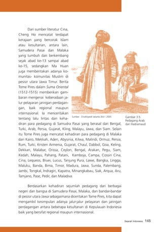 Dari sumber literatur Cina,
Cheng Ho mencatat terdapat
kerajaan yang bercorak Islam
atau kesultanan, antara lain,
Samudera Pasai dan Malaka
yang tumbuh dan berkembang
sejak abad ke-13 sampai abad
ke-15, sedangkan Ma Huan
juga memberitakan adanya komunitas- komunitas Muslim di
pesisir utara Jawa Timur. Berita
Tome Pires dalam Suma Oriental
(1512-1515) memberikan gambaran mengenai keberadaan jalur pelayaran jaringan perdagangan, baik regional maupun
internasional. Ia menceritakan
Sumber : Ensiklopedi Jakarta Jilid I. 2005
tentang lalu lintas dan kehadiran para pedagang di Samudra Pasai yang berasal dari Bengal,
Turki, Arab, Persia, Gujarat, Kling, Malayu, Jawa, dan Siam. Selain
itu Tome Pires juga mencatat kehadiran para pedagang di Malaka
dari Kairo, Mekkah, Aden, Abysinia, Kilwa, Malindi, Ormuz, Persia,
Rum, Turki, Kristen Armenia, Gujarat, Chaul, Dabbol, Goa, Keling,
Dekkan, Malabar, Orissa, Ceylon, Bengal, Arakan, Pegu, Siam,
Kedah, Malayu, Pahang, Patani, Kamboja, Campa, Cossin Cina,
Cina, Lequeos, Bruei, Lucus, Tanjung Pura, Lawe, Bangka, Lingga,
Maluku, Banda, Bima, Timor, Madura, Jawa, Sunda, Palembang,
Jambi, Tongkal, Indragiri, Kapatra, Minangkabau, Siak, Arqua, Aru,
Tamjano, Pase, Pedir, dan Maladiva.

Gambar 3.5
Pedagang Arab
dari Hadramaud

	
Berdasarkan kehadiran sejumlah pedagang dari berbagai
negeri dan bangsa di Samudera Pasai, Malaka, dan bandar-bandar
di pesisir utara Jawa sebagaimana diceritakan Tome Pires, kita dapat
mengambil kesimpulan adanya jalur-jalur pelayaran dan jaringan
perdagangan antara beberapa kesultanan di Kepulauan Indonesia
baik yang bersifat regional maupun internasional.
Sejarah Indonesia

145

 