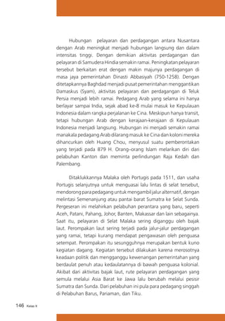Hubungan pelayaran dan perdagangan antara Nusantara
dengan Arab meningkat menjadi hubungan langsung dan dalam
intensitas tinggi. Dengan demikian aktivitas perdagangan dan
pelayaran di Samudera Hindia semakin ramai. Peningkatan pelayaran
tersebut berkaitan erat dengan makin majunya perdagangan di
masa jaya pemerintahan Dinasti Abbasiyah (750-1258). Dengan
ditetapkannya Baghdad menjadi pusat pemerintahan menggantikan
Damaskus (Syam), aktivitas pelayaran dan perdagangan di Teluk
Persia menjadi lebih ramai. Pedagang Arab yang selama ini hanya
berlayar sampai India, sejak abad ke-8 mulai masuk ke Kepulauan
Indonesia dalam rangka perjalanan ke Cina. Meskipun hanya transit,
tetapi hubungan Arab dengan kerajaan-kerajaan di Kepulauan
Indonesia menjadi langsung. Hubungan ini menjadi semakin ramai
manakala pedagang Arab dilarang masuk ke Cina dan koloni mereka
dihancurkan oleh Huang Chou, menyusul suatu pemberontakan
yang terjadi pada 879 H. Orang–orang Islam melarikan diri dari
pelabuhan Kanton dan meminta perlindungan Raja Kedah dan
Palembang.
	
Ditaklukkannya Malaka oleh Portugis pada 1511, dan usaha
Portugis selanjutnya untuk menguasai lalu lintas di selat tersebut,
mendorong para pedagang untuk mengambil jalur alternatif, dengan
melintasi Semenanjung atau pantai barat Sumatra ke Selat Sunda.
Pergeseran ini melahirkan pelabuhan perantara yang baru, seperti
Aceh, Patani, Pahang, Johor, Banten, Makassar dan lain sebagainya.
Saat itu, pelayaran di Selat Malaka sering diganggu oleh bajak
laut. Perompakan laut sering terjadi pada jalur-jalur perdagangan
yang ramai, tetapi kurang mendapat pengawasan oleh penguasa
setempat. Perompakan itu sesungguhnya merupakan bentuk kuno
kegiatan dagang. Kegiatan tersebut dilakukan karena merosotnya
keadaan politik dan mengganggu kewenangan pemerintahan yang
berdaulat penuh atau kedaulatannya di bawah penguasa kolonial.
Akibat dari aktivitas bajak laut, rute pelayaran perdagangan yang
semula melalui Asia Barat ke Jawa lalu berubah melalui pesisir
Sumatra dan Sunda. Dari pelabuhan ini pula para pedagang singgah
di Pelabuhan Barus, Pariaman, dan Tiku.
146

Kelas X

 