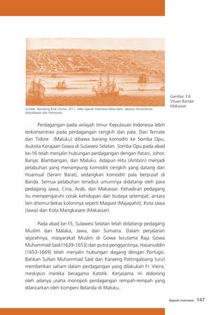 Sumber :Bambang Budi Utomo. 2011. Atlas Sejarah Indonesia Masa Islam. Jakarta: Kementerian
Kebudayaan dan Pariwisata.

Gambar 3.6
Situasi Bandar
Makassar

	
Perdagangan pada wilayah timur Kepulauan Indonesia lebih
terkonsentrasi pada perdagangan cengkih dan pala. Dari Ternate
dan Tidore (Maluku) dibawa barang komoditi ke Somba Opu,
ibukota Kerajaan Gowa di Sulawesi Selatan. Somba Opu pada abad
ke-16 telah menjalin hubungan perdagangan dengan Patani, Johor,
Banjar, Blambangan, dan Maluku. Adapun Hitu (Ambon) menjadi
pelabuhan yang menampung komoditi cengkih yang datang dari
Huamual (Seram Barat), sedangkan komoditi pala berpusat di
Banda. Semua pelabuhan tersebut umumnya didatangi oleh para
pedagang Jawa, Cina, Arab, dan Makassar. Kehadiran pedagang
itu mempengaruhi corak kehidupan dan budaya setempat, antara
lain ditemui bekas koloninya seperti Maspait (Majapahit), Kota Jawa
(Jawa) dan Kota Mangkasare (Makassar).
	
Pada abad ke-15, Sulawesi Selatan telah didatangi pedagang
Muslim dari Malaka, Jawa, dan Sumatra. Dalam perjalanan
sejarahnya, masyarakat Muslim di Gowa terutama Raja Gowa
Muhammad Said (1639-1653) dan putra penggantinya, Hasanuddin
(1653-1669) telah menjalin hubungan dagang dengan Portugis.
Bahkan Sultan Muhammad Said dan Karaeng Pattingaloang turut
memberikan saham dalam perdagangan yang dilakukan Fr. Vieira,
meskipun mereka beragama Katolik. Kerjasama ini didorong
oleh adanya usaha monopoli perdagangan rempah-rempah yang
dilancarkan oleh kompeni Belanda di Maluku.
Sejarah Indonesia

147

 