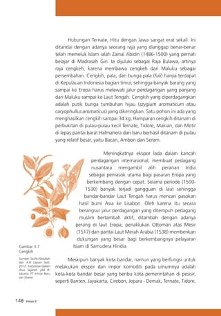Hubungan Ternate, Hitu dengan Jawa sangat erat sekali. Ini
ditandai dengan adanya seorang raja yang dianggap benar-benar
telah memeluk Islam ialah Zainal Abidin (1486-1500) yang pernah
belajar di Madrasah Giri. Ia dijuluki sebagai Raja Bulawa, artinya
raja cengkeh, karena membawa cengkeh dari Maluku sebagai
persembahan. Cengkih, pala, dan bunga pala (fuli) hanya terdapat
di Kepulauan Indonesia bagian timur, sehingga banyak barang yang
sampai ke Eropa harus melewati jalur perdagangan yang panjang
dari Maluku sampai ke Laut Tengah. Cengkih yang diperdagangkan
adalah putik bunga tumbuhan hijau (szygium aromaticum atau
caryophullus aromaticus) yang dikeringkan. Satu pohon ini ada yang
menghasilkan cengkih sampai 34 kg. Hamparan cengkih ditanam di
perbukitan di pulau-pulau kecil Ternate, Tidore, Makian, dan Motir
di lepas pantai barat Halmahera dan baru berhasil ditanam di pulau
yang relatif besar, yaitu Bacan, Ambon dan Seram.

Gambar 3.7
Cengkih
Sumber :Taufik Abdullah
dan A.B Lapian (ed).
2012. Indonesia Dalam
Arus Sejarah. jilid III.
Jakarta: PT Ichtiar Baru
van Hoeve

148

Kelas X

	
Meningkatnya ekspor lada dalam kancah
perdagangan internasional, membuat pedagang
nusantara mengambil alih peranan India
sebagai pemasok utama bagi pasaran Eropa yang
berkembang dengan cepat. Selama periode (15001530) banyak terjadi gangguan di laut sehingga
bandar-bandar Laut Tengah harus mencari pasokan
hasil bumi Asia ke Lisabon. Oleh karena itu secara
berangsur jalur perdagangan yang ditempuh pedagang
muslim bertambah aktif, ditambah dengan adanya
perang di laut Eropa, penaklukan Ottoman atas Mesir
(1517) dan pantai Laut Merah Arabia (1538) memberikan
dukungan yang besar bagi berkembangnya pelayaran
Islam di Samudera Hindia.
	
Meskipun banyak kota bandar, namun yang berfungsi untuk
melakukan ekspor dan impor komoditi pada umumnya adalah
kota-kota bandar besar yang beribu kota pemerintahan di pesisir,
seperti Banten, Jayakarta, Cirebon, Jepara - Demak, Ternate, Tidore,

 