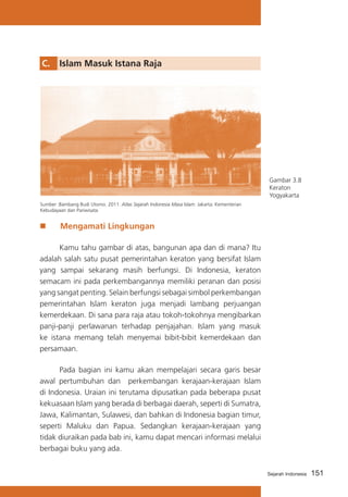 C.	 Islam Masuk Istana Raja

Gambar 3.8
Keraton
Yogyakarta
Sumber :Bambang Budi Utomo. 2011. Atlas Sejarah Indonesia Masa Islam. Jakarta: Kementerian
Kebudayaan dan Pariwisata.

„„

Mengamati Lingkungan

	
Kamu tahu gambar di atas, bangunan apa dan di mana? Itu
adalah salah satu pusat pemerintahan keraton yang bersifat Islam
yang sampai sekarang masih berfungsi. Di Indonesia, keraton
semacam ini pada perkembangannya memiliki peranan dan posisi
yang sangat penting. Selain berfungsi sebagai simbol perkembangan
pemerintahan Islam keraton juga menjadi lambang perjuangan
kemerdekaan. Di sana para raja atau tokoh-tokohnya mengibarkan
panji-panji perlawanan terhadap penjajahan. Islam yang masuk
ke istana memang telah menyemai bibit-bibit kemerdekaan dan
persamaan.
	
Pada bagian ini kamu akan mempelajari secara garis besar
awal pertumbuhan dan perkembangan kerajaan-kerajaan Islam
di Indonesia. Uraian ini terutama dipusatkan pada beberapa pusat
kekuasaan Islam yang berada di berbagai daerah, seperti di Sumatra,
Jawa, Kalimantan, Sulawesi, dan bahkan di Indonesia bagian timur,
seperti Maluku dan Papua. Sedangkan kerajaan-kerajaan yang
tidak diuraikan pada bab ini, kamu dapat mencari informasi melalui
berbagai buku yang ada.
Sejarah Indonesia

151

 