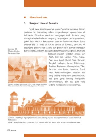„„

Memahami teks

1.	

Kerajaan Islam di Sumatra

	
Sejak awal kedatangannya, pulau Sumatra termasuk daerah
pertama dan terpenting dalam pengembangan agama Islam di
Indonesia. Dikatakan demikian mengingat letak Sumatra yang
strategis dan berhadapan langsung dengan jalur perdangan dunia,
yakni Selat Malaka. Berdasarkan catatan Tomé Pires dalam Suma
Oriental (1512-1515) dikatakan bahwa di Sumatra, terutama di
sepanjang pesisir Selat Malaka dan pesisir barat Sumatra terdapat
Gambar 3.9
banyak kerajaan Islam, baik yang besar maupun yang kecil. Diantara
Masjid di Pulau
Penyengat Riau
kerajaan-kerajaan tersebut antara lain
Aceh, Biar dan Lambri, Pedir, Pirada,
Pase, Aru, Arcat, Rupat, Siak, Kampar,
Tongkal, Indragiri, Jambi, Palembang,
Andalas, Pariaman, Minangkabau, Tiku,
Panchur, dan Barus. Menurut Tomé
Pires, kerajaan-kerajaan tersebut ada
yang sedang mengalami pertumbuhan,
ada pula yang sedang mengalami
perkembangan, dan ada pula yang
Sumber :Bambang Budi Utomo. 2011. Atlas Sejarah Indonesia
sedang mengalami keruntuhannya.
Masa Islam. Jakarta: Kementerian Kebudayaan dan Pariwisata.

Gambar 3.10 Mesjid Agung Palembang yang dibangun pada masa pemerintahan Sultan Mahmud
Badaruddin
Sumber : Taufik Abdullah dan A.B Lapian (ed). 2012. Indonesia Dalam Arus Sejarah. Jilid III. Jakarta: PT Ichtiar Baru van Hoeve

152

Kelas X

 
