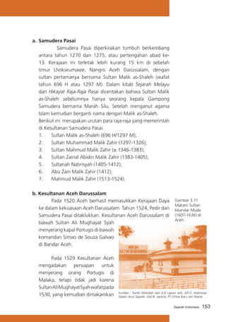 a.	 Samudera Pasai
	 Samudera Pasai diperkirakan tumbuh berkembang
antara tahun 1270 dan 1275, atau pertengahan abad ke13. Kerajaan ini terletak lebih kurang 15 km di sebelah
timur Lhokseumawe, Nangro Aceh Darussalam, dengan
sultan pertamanya bernama Sultan Malik as-Shaleh (wafat
tahun 696 H atau 1297 M). Dalam kitab Sejarah Melayu
dan Hikayat Raja-Raja Pasai diceritakan bahwa Sultan Malik
as-Shaleh sebelumnya hanya seorang kepala Gampong
Samudera bernama Marah Silu. Setelah menganut agama
Islam kemudian berganti nama dengan Malik as-Shaleh.
		
Berikut ini merupakan urutan para raja-raja yang memerintah
di Kesultanan Samudera Pasai:
1.	 Sultan Malik as-Shaleh (696 H/1297 M);
2.	 Sultan Muhammad Malik Zahir (1297-1326);
3.	 Sultan Mahmud Malik Zahir (± 1346-1383);
4.	 Sultan Zainal Abidin Malik Zahir (1383-1405);
5.	 Sultanah Nahrisyah (1405-1412);
6.	 Abu Zain Malik Zahir (1412);
7.	 Mahmud Malik Zahir (1513-1524).
b. Kesultanan Aceh Darussalam
			
Pada 1520 Aceh berhasil memasukkan Kerajaan Daya
ke dalam kekuasaan Aceh Darussalam. Tahun 1524, Pedir dan
Samudera Pasai ditaklukkan. Kesultanan Aceh Darussalam di
bawah Sultan Ali Mughayat Syah
menyerang kapal Portugis di bawah
komandan Simao de Souza Galvao
di Bandar Aceh.
			
Pada 1529 Kesultanan Aceh
mengadakan persiapan untuk
menyerang orang Portugis di
Malaka, tetapi tidak jadi karena
Sultan Ali Mughayat Syah wafat pada
1530, yang kemudian dimakamkan

Gambar 3.11
Makam Sultan
Iskandar Muda
(1607-1636) di
Aceh

Sumber : Taufik Abdullah dan A.B Lapian (ed). 2012. Indonesia
Dalam Arus Sejarah. Jilid III. Jakarta. PT Ichtiar Baru van Hoeve
Sejarah Indonesia

153

 