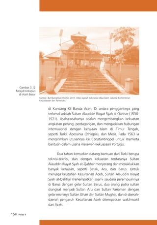 Gambar 3.12
Mesjid Indrapuri
di Aceh Besar
Sumber :Bambang Budi Utomo. 2011. Atlas Sejarah Indonesia Masa Islam. Jakarta: Kementerian
Kebudayaan dan Pariwisata.

di Kandang XII Banda Aceh. Di antara penggantinya yang
terkenal adalah Sultan Alauddin Riayat Syah al-Qahhar (15381571). Usaha-usahanya adalah mengembangkan kekuatan
angkatan perang, perdagangan, dan mengadakan hubungan
internasional dengan kerajaan Islam di Timur Tengah,
seperti Turki, Abessinia (Ethiopia), dan Mesir. Pada 1563 ia
mengirimkan utusannya ke Constantinopel untuk meminta
bantuan dalam usaha melawan kekuasaan Portugis.
			
Dua tahun kemudian datang bantuan dari Turki berupa
teknisi-teknisi, dan dengan kekuatan tentaranya Sultan
Alauddin Riayat Syah at-Qahhar menyerang dan menaklukkan
banyak kerajaan, seperti Batak, Aru, dan Barus. Untuk
menjaga keutuhan Kesultanan Aceh, Sultan Alauddin Riayat
Syah al-Qahhar menempatkan suami saudara perempuannya
di Barus dengan gelar Sultan Barus, dua orang putra sultan
diangkat menjadi Sultan Aru dan Sultan Pariaman dengan
gelar resminya Sultan Ghari dan Sultan Mughal, dan di daerahdaerah pengaruh Kesultanan Aceh ditempatkan wakil-wakil
dari Aceh.
154

Kelas X

 