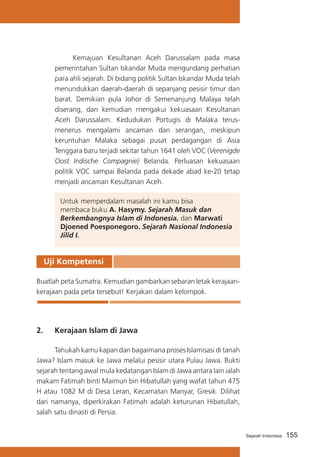 Kemajuan Kesultanan Aceh Darussalam pada masa
pemerintahan Sultan Iskandar Muda mengundang perhatian
para ahli sejarah. Di bidang politik Sultan Iskandar Muda telah
menundukkan daerah-daerah di sepanjang pesisir timur dan
barat. Demikian pula Johor di Semenanjung Malaya telah
diserang, dan kemudian rnengakui kekuasaan Kesultanan
Aceh Darussalam. Kedudukan Portugis di Malaka terusmenerus mengalami ancaman dan serangan, meskipun
keruntuhan Malaka sebagai pusat perdagangan di Asia
Tenggara baru terjadi sekitar tahun 1641 oleh VOC (Verenigde
Oost Indische Compagnie) Belanda. Perluasan kekuasaan
politik VOC sampai Belanda pada dekade abad ke-20 tetap
menjadi ancaman Kesultanan Aceh.
Untuk memperdalam masalah ini kamu bisa
membaca buku A. Hasymy. Sejarah Masuk dan
Berkembangnya Islam di Indonesia. dan Marwati
Djoened Poesponegoro. Sejarah Nasional Indonesia
Jilid I.

Uji Kompetensi
Buatlah peta Sumatra. Kemudian gambarkan sebaran letak kerajaankerajaan pada peta tersebut! Kerjakan dalam kelompok.

2. 	 Kerajaan Islam di Jawa
	
Tahukah kamu kapan dan bagaimana proses Islamisasi di tanah
Jawa? Islam masuk ke Jawa melalui pesisir utara Pulau Jawa. Bukti
sejarah tentang awal mula kedatangan Islam di Jawa antara lain ialah
makam Fatimah binti Maimun bin Hibatullah yang wafat tahun 475
H atau 1082 M di Desa Leran, Kecamatan Manyar, Gresik. Dilihat
dari namanya, diperkirakan Fatimah adalah keturunan Hibatullah,
salah satu dinasti di Persia.
Sejarah Indonesia

155

 