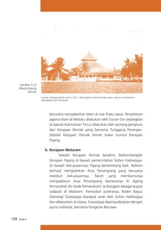 Gambar 3.14
Masjid Agung
Demak
Sumber :Bambang Budi Utomo. 2011. Atlas Sejarah Indonesia Masa Islam. Jakarta: Kementerian
Kebudayaan dan Pariwisata.

berusaha menyebarkan Islam di luar Pulau Jawa. Penyebaran
agama Islam di Maluku dilakukan oleh Sunan Giri sedangkan
di daerah Kalimantan Timur dilakukan oleh seorang penghulu
dari Kerajaan Demak yang bernama Tunggang Parangan.
Setelah Kerajaan Demak lemah maka muncul Kerajaan
Pajang.
b.	Kerajaan Mataram
			
Setelah Kerajaan Demak berakhir, berkembanglah
Kerajaan Pajang di bawah pemerintahan Sultan Hadiwijaya.
Di bawah kekuasaannya, Pajang berkembang baik. Bahkan
berhasil mengalahkan Arya Penangsang yang berusaha
merebut kekuasaannya. Tokoh yang membantunya
mengalahkan Arya Penangsang diantaranya Ki Ageng
Pemanahan (Ki Gede Pemanahan). la diangkat sebagai bupati
(adipati) di Mataram. Kemudian puteranya, Raden Bagus
(Danang) Sutawijaya diangkat anak oleh Sultan Hadiwijaya
dan dibesarkan di istana. Sutawijaya dipersaudarakan dengan
putra mahkota, bernama Pangeran Benowo.
158

Kelas X

 