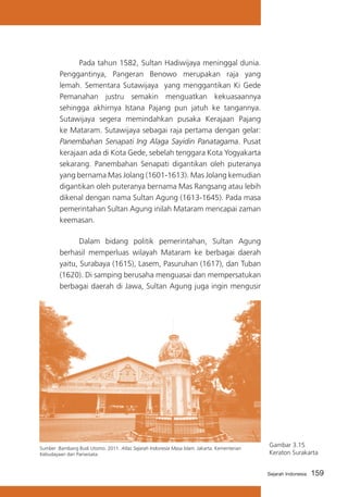Pada tahun 1582, Sultan Hadiwijaya meninggal dunia.
Penggantinya, Pangeran Benowo merupakan raja yang
lemah. Sementara Sutawijaya yang menggantikan Ki Gede
Pemanahan justru semakin menguatkan kekuasaannya
sehingga akhirnya Istana Pajang pun jatuh ke tangannya.
Sutawijaya segera memindahkan pusaka Kerajaan Pajang
ke Mataram. Sutawijaya sebagai raja pertama dengan gelar:
Panembahan Senapati Ing Alaga Sayidin Panatagama. Pusat
kerajaan ada di Kota Gede, sebelah tenggara Kota Yogyakarta
sekarang. Panembahan Senapati digantikan oleh puteranya
yang bernama Mas Jolang (1601-1613). Mas Jolang kemudian
digantikan oleh puteranya bernama Mas Rangsang atau lebih
dikenal dengan nama Sultan Agung (1613-1645). Pada masa
pemerintahan Sultan Agung inilah Mataram mencapai zaman
keemasan.
			
Dalam bidang politik pemerintahan, Sultan Agung
berhasil memperluas wilayah Mataram ke berbagai daerah
yaitu, Surabaya (1615), Lasem, Pasuruhan (1617), dan Tuban
(1620). Di samping berusaha menguasai dan mempersatukan
berbagai daerah di Jawa, Sultan Agung juga ingin mengusir

Sumber :Bambang Budi Utomo. 2011. Atlas Sejarah Indonesia Masa Islam. Jakarta: Kementerian
Kebudayaan dan Pariwisata.

Gambar 3.15
Keraton Surakarta
Sejarah Indonesia

159

 