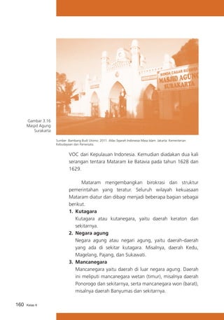 Gambar 3.16
Masjid Agung
Surakarta
Sumber :Bambang Budi Utomo. 2011. Atlas Sejarah Indonesia Masa Islam. Jakarta: Kementerian
Kebudayaan dan Pariwisata.

VOC dari Kepulauan Indonesia. Kemudian diadakan dua kali
serangan tentara Mataram ke Batavia pada tahun 1628 dan
1629.
			
Mataram mengembangkan birokrasi dan struktur
pemerintahan yang teratur. Seluruh wilayah kekuasaan
Mataram diatur dan dibagi menjadi beberapa bagian sebagai
berikut.
1.	 Kutagara
	 Kutagara atau kutanegara, yaitu daerah keraton dan
sekitarnya.
2.	 Negara agung
	 Negara agung atau negari agung, yaitu daerah-daerah
yang ada di sekitar kutagara. Misalnya, daerah Kedu,
Magelang, Pajang, dan Sukawati.
3.	 Mancanegara
	 Mancanegara yaitu daerah di luar negara agung. Daerah
ini meliputi mancanegara wetan (timur), misalnya daerah
Ponorogo dan sekitarnya, serta mancanegara won (barat),
misalnya daerah Banyumas dan sekitarnya.
160

Kelas X

 