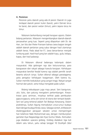 4.	 Pesisiran
	 Pesisiran yaitu daerah yang ada di pesisir. Daerah ini juga
terdapat daerah pesisir kulon (barat), yakni Demak terus
ke barat, dan pesisir wetan (timur), yakni Jepara terus ke
timur.
			
Mataram berkembang menjadi kerajaan agraris. Dalam
bidang pertanian, Mataram mengembangkan daerah-daerah
persawahan yang luas. Seperti yang dilaporkan oleh Dr. de
Han, Jan Vos dan Pieter Franssen bahwa Jawa bagian tengah
adalah daerah pertanian yang subur dengan hasil utamanya
adalah beras. Pada abad ke-17, Jawa benar-benar menjadi
lumbung padi. Hasil-hasil yang lain adalah kayu, gula, kelapa,
kapas, dan hasil palawija.
			
Di Mataram dikenal beberapa kelompok dalam
masyarakat. Ada golongan raja dan keturunannya, para
bangsawan dan rakyat sebagai kawula kerajaan. Kehidupan
masyarakat bersifat feodal karena raja adalah pemilik tanah
beserta seluruh isinya. Sultan dikenal sebagai panatagama,
yaitu pengatur kehidupan keagamaan. Oleh karena itu,
Sultan memiliki kedudukan yang sangat tinggi. Rakyat sangat
hormat dan patuh, serta hidup mengabdi pada sultan.
			
Bidang kebudayaan juga maju pesat. Seni bangunan,
ukir, lukis, dan patung mengalami perkembangan. Kreasikreasi para seniman, misalnya terlihat pada pembuatan
gapura-gapura, serta ukir-ukiran di istana dan tempat ibadah.
Seni tari yang terkenal adalah Tari Bedoyo Ketawang. Dalam
prakteknya, Sultan Agung memadukan unsur-unsur budaya
Islam dengan budaya Hindu-Jawa. Sebagai contoh, di Mataram
diselenggarakan perayaan sekaten untuk memperingati
hari kelahiran Nabi Muhammad saw, dengan membunyikan
gamelan Kyai Nagawilaga dan Kyai Guntur Madu. Kemudian
juga diadakan upacara grebeg. Grebeg diadakan tiga kali
dalam satu tahun, yaitu setiap tanggal 10 Dzulliijah (Idul
Sejarah Indonesia

161

 