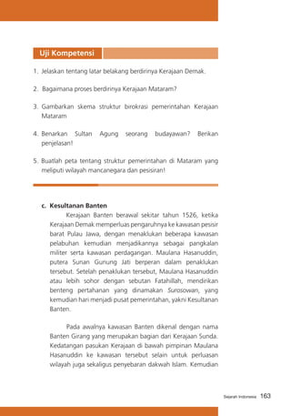 Uji Kompetensi
1.	 Jelaskan tentang latar belakang berdirinya Kerajaan Demak.
2. Bagaimana proses berdirinya Kerajaan Mataram?
3. 	Gambarkan skema struktur birokrasi pemerintahan Kerajaan
Mataram
4.	 Benarkan Sultan
penjelasan!

Agung

seorang

budayawan?

Berikan

5. Buatlah peta tentang struktur pemerintahan di Mataram yang
meliputi wilayah mancanegara dan pesisiran!

c.	 Kesultanan Banten
			
Kerajaan Banten berawal sekitar tahun 1526, ketika
Kerajaan Demak memperluas pengaruhnya ke kawasan pesisir
barat Pulau Jawa, dengan menaklukan beberapa kawasan
pelabuhan kemudian menjadikannya sebagai pangkalan
militer serta kawasan perdagangan. Maulana Hasanuddin,
putera Sunan Gunung Jati berperan dalam penaklukan
tersebut. Setelah penaklukan tersebut, Maulana Hasanuddin
atau lebih sohor dengan sebutan Fatahillah, mendirikan
benteng pertahanan yang dinamakan Surosowan, yang
kemudian hari menjadi pusat pemerintahan, yakni Kesultanan
Banten.
Pada awalnya kawasan Banten dikenal dengan nama
Banten Girang yang merupakan bagian dari Kerajaan Sunda.
Kedatangan pasukan Kerajaan di bawah pimpinan Maulana
Hasanuddin ke kawasan tersebut selain untuk perluasan
wilayah juga sekaligus penyebaran dakwah Islam. Kemudian

Sejarah Indonesia

163

 