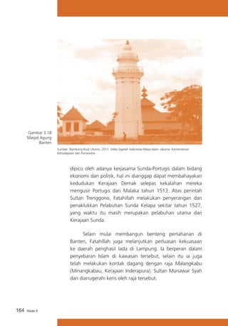 Gambar 3.18
Masjid Agung
Banten
Sumber: Bambang Budi Utomo. 2011. Atlas Sejarah Indonesia Masa Islam. Jakarta: Kementerian
Kebudayaan dan Pariwisata.

dipicu oleh adanya kerjasama Sunda-Portugis dalam bidang
ekonomi dan politik, hal ini dianggap dapat membahayakan
kedudukan Kerajaan Demak selepas kekalahan mereka
mengusir Portugis dari Malaka tahun 1513. Atas perintah
Sultan Trenggono, Fatahillah melakukan penyerangan dan
penaklukkan Pelabuhan Sunda Kelapa sekitar tahun 1527,
yang waktu itu masih merupakan pelabuhan utama dari
Kerajaan Sunda.
			
Selain mulai membangun benteng pertahanan di
Banten, Fatahillah juga melanjutkan perluasan kekuasaan
ke daerah penghasil lada di Lampung. Ia berperan dalam
penyebaran Islam di kawasan tersebut, selain itu ia juga
telah melakukan kontak dagang dengan raja Malangkabu
(Minangkabau, Kerajaan Inderapura), Sultan Munawar Syah
dan dianugerahi keris oleh raja tersebut.

164

Kelas X

 
