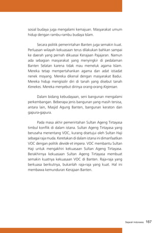 sosial budaya juga mengalami kemajuan. Masyarakat umum
hidup dengan rambu-rambu budaya Islam.
			
Secara politik pemerintahan Banten juga semakin kuat.
Perluasan wilayah kekuasaan terus dilakukan bahkan sampai
ke daerah yang pernah dikuasai Kerajaan Pajajaran. Namun
ada sebagian masyarakat yang menyingkir di pedalaman
Banten Selatan karena tidak mau memeluk agama Islam.
Mereka tetap mempertahankan agama dan adat istiadat
nenek moyang. Mereka dikenal dengan masyarakat Badui.
Mereka hidup mengisolir diri di tanah yang disebut tanah
Kenekes. Mereka menyebut dirinya orang-orang Kejeroan.
			
Dalam bidang kebudayaan, seni bangunan mengalami
perkembangan. Beberapa jenis bangunan yang masih tersisa,
antara lain, Masjid Agung Banten, bangunan keraton dan
gapura-gapura.
			
Pada masa akhir pemerintahan Sultan Ageng Tirtayasa
timbul konflik di dalam istana. Sultan Ageng Tirtayasa yang
berusaha menentang VOC, kurang disetujui oleh Sultan Haji
sebagai raja muda. Keretakan di dalam istana ini dimanfaatkan
VOC dengan politik devide et impera. VOC membantu Sultan
Haji untuk mengakhiri kekuasaan Sultan Ageng Tirtayasa.
Berakhirnya kekuasaan Sultan Ageng Tirtayasa membuat
semakin kuatnya kekuasaan VOC di Banten. Raja-raja yang
berkuasa berikutnya, bukanlah raja-raja yang kuat. Hal ini
membawa kemunduran Kerajaan Banten.

Sejarah Indonesia

167

 