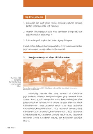 Uji Kompetensi
1.	 Diskusikan dan buat tulisan ringkas tentang kejatuhan kerajaan
Banten ke tangan VOC (3-5 halaman)
2.	 Jelaskan tentang sejarah awal mula kehidupan orang Badui dan
bagaimana adat istiadatnya ?
3.	 Tuliskan biografi singkat dari Sultan Ageng Tirtayasa.
Carilah bahan-bahan terkait dengan hal itu di perpustakaan sekolah,
juga kamu dapat menggunakan media internet.

3.	

Kerajaan-Kerajaan Islam di Kalimantan

Gambar 3.20
Kompleks
Karaton Sambas
yang bercorak
Islam
Sumber :Bambang Budi Utomo. 2011. Atlas Sejarah Indonesia Masa Islam. Jakarta: Kementerian
Kebudayaan dan Pariwisata.

	
Disamping Sumatra dan Jawa, ternyata di Kalimantan
juga terdapat beberapa kerajaan-kerajaan yang bercorak Islam.
Apakah kamu sudah mengetahui nama kerajaan-kerajaan Islam
yang tumbuh di Kalimantan? Di antara kerajaan Islam itu adalah
Kesultanan Pasir (1516), Kesultanan Banjar (1526-1905), Kesultanan
Kotawaringin, Kerajaan Pagatan (1750), Kesultanan Sambas (1671),
Kesultanan Kutai Kartanegara, Kesultanan Berau (1400), Kesultanan
Sambaliung (1810), Kesultanan Gunung Tabur (1820), Kesultanan
Pontianak (1771), Kesultanan Tidung, dan Kesultanan Bulungan
(1731).
168

Kelas X

 