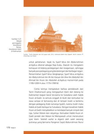 Gambar 3.21
Mesjid
peninggalan
Kesultanan
Banjar,
Kesultanan Islam
di Kalimantan
Sumber : Taufik Abdullah dan A.B Lapian (ed). 2012. Indonesia Dalam Arus Sejarah. Jilid III. Jakarta: PT
Ichtiar Baru van Hoeve

untuk pertahanan. Sejak itu Syarif Idrus ibn Abdurrahman
al-Aydrus dikenal sebagai Raja Kubu. Daerah itu mengalami
kemajuan di bidang perdagangan dan keagamaan, sehingga
banyak para pedagang yang berdatangan dari berbagai negeri.
Pemerintahan Syarif Idrus (lengkapnya: Syarif Idrus al-Aydrus
ibn Abdurrahman ibn Ali ibn Hassan ibn Alwi ibn Abdullah ibn
Ahmad ibn Husin ibn Abdullah al-Aydrus) memerintah pada
1199-1209 H atau 1779-1789 M.
			
Cerita lainnya mengatakan bahwa pendakwah dari
Tarim (Hadramaut) yang mengajarkan Islam dan datang ke
Kalimantan bagian barat terutama ke Sukadana ialah Habib
Husin al-Gadri. Ia semula singgah di Aceh dan kemudian ke
Jawa sampai di Semarang dan di tempat itulah ia bertemu
dengan pedagang Arab namanya Syaikh, karena itulah maka
Habib al-Gadri berlayar ke Sukadana. Dengan kesaktian Habib
Husin al-Gadri menyebabkan ia mendapat banyak simpati dari
raja, Sultan Matan dan rakyatnya. Kemudian Habib Husin alGadri pindah dari Matan ke Mempawah untuk meneruskan
syiar Islam. Setelah wafat ia diganti oleh salah seorang
putranya yang bernama Pangeran Sayid Abdurrahman Nurul
170

Kelas X

 
