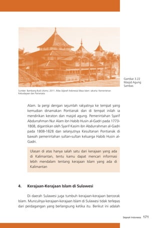 Gambar 3.22
Masjid Agung
Sambas
Sumber: Bambang Budi Utomo. 2011. Atlas Sejarah Indonesia Masa Islam. Jakarta: Kementerian
Kebudayaan dan Pariwisata.

Alam. Ia pergi dengan sejumlah rakyatnya ke tempat yang
kemudian dinamakan Pontianak dan di tempat inilah ia
mendirikan keraton dan masjid agung. Pemerintahan Syarif
Abdurrahman Nur Alam ibn Habib Husin al-Gadri pada 17731808, digantikan oleh Syarif Kasim ibn Abdurrahman al-Gadri
pada 1808-1828 dan selanjutnya Kesultanan Pontianak di
bawah pemerintahan sultan-sultan keluarga Habib Husin alGadri.
	

4.	

Ulasan di atas hanya salah satu dari kerajaan yang ada
di Kalimantan, tentu kamu dapat mencari informasi
lebih mendalam tentang kerajaan Islam yang ada di
Kalimantan

Kerajaan-Kerajaan Islam di Sulawesi

	
Di daerah Sulawesi juga tumbuh kerajaan-kerajaan bercorak
Islam. Munculnya kerajaan-kerajaan Islam di Sulawesi tidak terlepas
dari perdagangan yang berlangsung ketika itu. Berikut ini adalah
Sejarah Indonesia

171

 