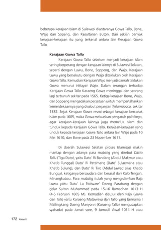 beberapa kerajaan Islam di Sulawesi diantaranya Gowa Tallo, Bone,
Wajo dan Sopeng, dan Kesultanan Buton. Dari sekian banyak
kerajaan-kerajaan itu yang terkenal antara lain Kerajaan Gowa
Tallo
	 Kerajaan Gowa Tallo
			
Kerajaan Gowa Tallo sebelum menjadi kerajaan Islam
sering berperang dengan kerajaan lainnya di Sulawesi Selatan,
seperti dengan Luwu, Bone, Soppeng, dan Wajo. Kerajaan
Luwu yang bersekutu dengan Wajo ditaklukan oleh Kerajaan
Gowa Tallo. Kemudian Kerajaan Wajo menjadi daerah taklukan
Gowa menurut Hikayat Wajo. Dalam serangan terhadap
Kerajaan Gowa Tallo Karaeng Gowa meninggal dan seorang
lagi terbunuh sekitar pada 1565. Ketiga kerajaan Bone, Wajo,
dan Soppeng mengadakan persatuan untuk mempertahankan
kemerdekaannya yang disebut perjanjian Tellumpocco, sekitar
1582. Sejak Kerajaan Gowa resmi sebagai kerajaan bercorak
Islam pada 1605, maka Gowa meluaskan pengaruh politiknya,
agar kerajaan-kerajaan lainnya juga memeluk Islam dan
tunduk kepada Kerajaan Gowa Tallo. Kerajaan-kerajaan yang
unduk kepada kerajaan Gowa Tallo antara lain Wajo pada 10
Mei 1610, dan Bone pada 23 Nopember 1611.
			
Di daerah Sulawesi Selatan proses Islamisasi makin
mantap dengan adanya para mubalig yang disebut Datto
Tallu (Tiga Dato), yaitu Dato’ Ri Bandang (Abdul Makmur atau
Khatib Tunggal) Dato’ Ri Pattimang (Dato’ Sulaemana atau
Khatib Sulung), dan Dato’ Ri Tiro (Abdul Jawad alias Khatib
Bungsu), ketiganya bersaudara dan berasal dari Kolo Tengah,
Minangkabau. Para mubalig itulah yang mengislamkan Raja
Luwu yaitu Datu’ La Patiware’ Daeng Parabung dengan
gelar Sultan Muhammad pada 15-16 Ramadhan 1013 H
(4-5 Februari 1605 M). Kemudian disusul oleh Raja Gowa
dan Tallo yaitu Karaeng Matowaya dari Tallo yang bernama I
Mallingkang Daeng Manyonri (Karaeng Tallo) mengucapkan
syahadat pada Jumat sore, 9 Jumadil Awal 1014 H atau
172

Kelas X

 