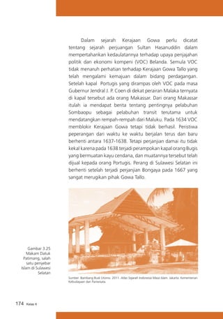 Dalam sejarah Kerajaan Gowa perlu dicatat
tentang sejarah perjuangan Sultan Hasanuddin dalam
mempertahankan kedaulatannya terhadap upaya penjajahan
politik dan ekonomi kompeni (VOC) Belanda. Semula VOC
tidak menaruh perhatian terhadap Kerajaan Gowa Tallo yang
telah mengalami kemajuan dalam bidang perdagangan.
Setelah kapal Portugis yang dirampas oleh VOC pada masa
Gubernur Jendral J. P. Coen di dekat perairan Malaka ternyata
di kapal tersebut ada orang Makassar. Dari orang Makassar
itulah ia mendapat berita tentang pentingnya pelabuhan
Sombaopu sebagai pelabuhan transit terutama untuk
mendatangkan rempah-rempah dari Maluku. Pada 1634 VOC
memblokir Kerajaan Gowa tetapi tidak berhasil. Peristiwa
peperangan dari waktu ke waktu berjalan terus dan baru
berhenti antara 1637-1638. Tetapi perjanjian damai itu tidak
kekal karena pada 1638 terjadi perampokan kapal orang Bugis
yang bermuatan kayu cendana, dan muatannya tersebut telah
dijual kepada orang Portugis. Perang di Sulawesi Selatan ini
berhenti setelah terjadi perjanjian Bongaya pada 1667 yang
sangat merugikan pihak Gowa Tallo.
	

Gambar 3.25
Makam Datuk
Patimang, salah
satu penyebar
Islam di Sulawesi
Selatan
Sumber :Bambang Budi Utomo. 2011. Atlas Sejarah Indonesia Masa Islam. Jakarta: Kementerian
Kebudayaan dan Pariwisata.

174

Kelas X

 