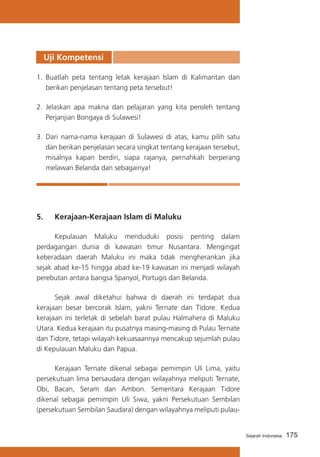 Uji Kompetensi
1.	 Buatlah peta tentang letak kerajaan Islam di Kalimantan dan
berikan penjelasan tentang peta tersebut!
2.	 Jelaskan apa makna dan pelajaran yang kita peroleh tentang
Perjanjian Bongaya di Sulawesi!
3.	 Dari nama-nama kerajaan di Sulawesi di atas, kamu pilih satu
dan berikan penjelasan secara singkat tentang kerajaan tersebut,
misalnya kapan berdiri, siapa rajanya, pernahkah berperang
melawan Belanda dan sebagainya!

5.	

Kerajaan-Kerajaan Islam di Maluku

	
Kepulauan Maluku menduduki posisi penting dalam
perdagangan dunia di kawasan timur Nusantara. Mengingat
keberadaan daerah Maluku ini maka tidak mengherankan jika
sejak abad ke-15 hingga abad ke-19 kawasan ini menjadi wilayah
perebutan antara bangsa Spanyol, Portugis dan Belanda.
	
Sejak awal diketahui bahwa di daerah ini terdapat dua
kerajaan besar bercorak Islam, yakni Ternate dan Tidore. Kedua
kerajaan ini terletak di sebelah barat pulau Halmahera di Maluku
Utara. Kedua kerajaan itu pusatnya masing-masing di Pulau Ternate
dan Tidore, tetapi wilayah kekuasaannya mencakup sejumlah pulau
di Kepulauan Maluku dan Papua.
	
Kerajaan Ternate dikenal sebagai pemimpin Uli Lima, yaitu
persekutuan lima bersaudara dengan wilayahnya meliputi Ternate,
Obi, Bacan, Seram dan Ambon. Sementara Kerajaan Tidore
dikenal sebagai pemimpin Uli Siwa, yakni Persekutuan Sembilan
(persekutuan Sembilan Saudara) dengan wilayahnya meliputi pulau-

Sejarah Indonesia

175

 