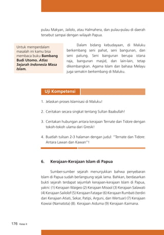 pulau Makyan, Jailolo, atau Halmahera, dan pulau-pulau di daerah
tersebut sampai dengan wilayah Papua.
Untuk memperdalam
masalah ini kamu bisa
membaca buku Bambang
Budi Utomo. Atlas
Sejarah Indonesia Masa
Islam.

	
Dalam bidang kebudayaan, di Maluku
berkembang seni pahat, seni bangunan, dan
seni patung. Seni bangunan berupa istana
raja, bangunan masjid, dan lain-lain, tetap
dikembangkan. Agama Islam dan bahasa Melayu
juga semakin berkembang di Maluku.

Uji Kompetensi
1.	 Jelaskan proses Islamisasi di Maluku!
2.	 Ceritakan secara singkat tentang Sultan Baabullah!
3.	 Ceritakan hubungan antara kerajaan Ternate dan Tidore dengan
tokoh-tokoh ulama dari Gresik!
4.	 Buatlah tulisan 2-3 halaman dengan judul: ”Ternate dan Tidore:
Antara Lawan dan Kawan”!

6.	

Kerajaan-Kerajaan Islam di Papua

	
Sumber-sumber sejarah menunjukkan bahwa penyebaran
Islam di Papua sudah berlangsung sejak lama. Bahkan, berdasarkan
bukti sejarah terdapat sejumlah kerajaan-kerajaan Islam di Papua,
yakni: (1) Kerajaan Waigeo (2) Kerajaan Misool (3) Kerajaan Salawati
(4) Kerajaan Sailolof (5) Kerajaan Fatagar (6) Kerajaan Rumbati (terdiri
dari Kerajaan Atiati, Sekar, Patipi, Arguni, dan Wertuar) (7) Kerajaan
Kowiai (Namatota) (8). Kerajaan Aiduma (9) Kerajaan Kaimana.

176

Kelas X

 