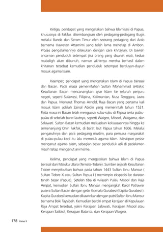 Ketiga, pendapat yang mengatakan bahwa Islamisasi di Papua,
khususnya di Fakfak dikembangkan oleh pedagang-pedagang Bugis
melalui Banda dan Seram Timur oleh seorang pedagang dari Arab
bernama Haweten Attamimi yang telah lama menetap di Ambon.
Proses pengislamannya dilakukan dengan cara khitanan. Di bawah
ancaman penduduk setempat jika orang yang disunat mati, kedua
mubaligh akan dibunuh, namun akhirnya mereka berhasil dalam
khitanan tersebut kemudian penduduk setempat berduyun-duyun
masuk agama Islam.
	
Keempat, pendapat yang mengatakan Islam di Papua berasal
dari Bacan. Pada masa pemerintahan Sultan Mohammad al-Bakir,
Kesultanan Bacan mencanangkan syiar Islam ke seluruh penjuru
negeri, seperti Sulawesi, Fiilipina, Kalimantan, Nusa Tenggara, Jawa
dan Papua. Menurut Thomas Arnold, Raja Bacan yang pertama kali
masuk Islam adalah Zainal Abidin yang memerintah tahun 1521.
Pada masa ini Bacan telah menguasai suku-suku di Papua serta pulaupulau di sebelah barat lautnya, seperti Waigeo, Misool, Waigama, dan
Salawati. Sultan Bacan kemudian meluaskan kekuasaannya hingga ke
semenanjung Onin Fakfak, di barat laut Papua tahun 1606. Melalui
pengaruhnya dan para pedagang muslim, para pemuka masyarakat
di pulau-pulau kecil itu lalu memeluk agama Islam. Meskipun pesisir
menganut agama Islam, sebagian besar penduduk asli di pedalaman
masih tetap menganut animisme.
	
Kelima, pendapat yang mengatakan bahwa Islam di Papua
berasal dari Maluku Utara (Ternate-Tidore). Sumber sejarah Kesultanan
Tidore menyebutkan bahwa pada tahun 1443 Sultan Ibnu Mansur (
Sultan Tidore X atau Sultan Papua I ) memimpin ekspedisi ke daratan
tanah besar (Papua). Setelah tiba di wilayah Pulau Misool dan Raja
Ampat, kemudian Sultan Ibnu Mansur mengangkat Kaicil Patrawar
putera Sultan Bacan dengan gelar Komalo Gurabesi (Kapita Gurabesi ).
Kapita Gurabesi kemudian dikawinkan dengan putri Sultan Ibnu Mansur
bernama Boki Tayyibah. Kemudian berdiri empat kerajaan di Kepulauan
Raja Ampat tersebut, yakni Kerajaan Salawati, Kerajaan Misool atau
Kerajaan Sailolof, Kerajaan Batanta, dan Kerajaan Waigeo.
178

Kelas X

 