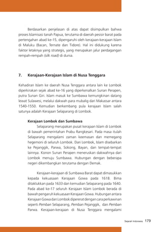 Berdasarkan penjelasan di atas dapat disimpulkan bahwa
proses Islamisasi tanah Papua, terutama di daerah pesisir barat pada
pertengahan abad ke-15, dipengaruhi oleh kerajaan-kerajaan Islam
di Maluku (Bacan, Ternate dan Tidore). Hal ini didukung karena
faktor letaknya yang strategis, yang merupakan jalur perdagangan
rempah-rempah (silk road) di dunia.

7. 	 Kerajaan-Kerajaan Islam di Nusa Tenggara
Kehadiran Islam ke daerah Nusa Tenggara antara lain ke Lombok
diperkirakan sejak abad ke-16 yang diperkenalkan Sunan Perapen,
putra Sunan Giri. Islam masuk ke Sumbawa kemungkinan datang
lewat Sulawesi, melalui dakwah para mubalig dari Makassar antara
1540-1550. Kemudian berkembang pula kerajaan Islam salah
satunya adalah Kerajaan Selaparang di Lombok.
	 Kerajaan Lombok dan Sumbawa
			
Selaparang merupakan pusat kerajaan Islam di Lombok
di bawah pemerintahan Prabu Rangkesari. Pada masa itulah
Selaparang mengalami zaman keemasan dan memegang
hegemoni di seluruh Lombok. Dari Lombok, Islam disebarkan
ke Pejanggik, Parwa, Sokong, Bayan, dan tempat-tempat
lainnya. Konon Sunan Perapen meneruskan dakwahnya dari
Lombok menuju Sumbawa. Hubungan dengan beberapa
negeri dikembangkan terutama dengan Demak.
			
Kerajaan-kerajaan di Sumbawa Barat dapat dimasukkan
kepada kekuasaan Kerajaan Gowa pada 1618. Bima
ditaklukkan pada 1633 dan kemudian Selaparang pada 1640.
Pada abad ke-17 seluruh Kerajaan Islam Lombok berada di
bawah pengaruh kekuasaan Kerajaan Gowa. Hubungan antara
Kerajaan Gowa dan Lombok dipererat dengan cara perkawinan
seperti Pemban Selaparang, Pemban Pejanggik, dan Pemban
Parwa. Kerajaan-kerajaan di Nusa Tenggara mengalami
Sejarah Indonesia

179

 