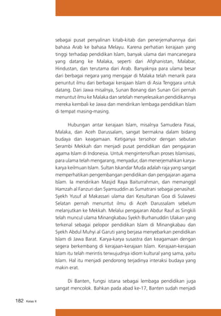 sebagai pusat penyalinan kitab-kitab dan penerjemahannya dari
bahasa Arab ke bahasa Melayu. Karena perhatian kerajaan yang
tinggi terhadap pendidikan Islam, banyak ulama dari mancanegara
yang datang ke Malaka, seperti dari Afghanistan, Malabar,
Hindustan, dan terutama dari Arab. Banyaknya para ulama besar
dari berbagai negara yang mengajar di Malaka telah menarik para
penuntut ilmu dari berbagai kerajaan Islam di Asia Tenggara untuk
datang. Dari Jawa misalnya, Sunan Bonang dan Sunan Giri pernah
menuntut ilmu ke Malaka dan setelah menyelesaikan pendidikannya
mereka kembali ke Jawa dan mendirikan lembaga pendidikan Islam
di tempat masing-masing.
	
Hubungan antar kerajaan Islam, misalnya Samudera Pasai,
Malaka, dan Aceh Darussalam, sangat bermakna dalam bidang
budaya dan keagamaan. Ketiganya tersohor dengan sebutan
Serambi Mekkah dan menjadi pusat pendidikan dan pengajaran
agama Islam di Indonesia. Untuk mengintensifkan proses Islamisasi,
para ulama telah mengarang, menyadur, dan menerjemahkan karyakarya keilmuan Islam. Sultan Iskandar Muda adalah raja yang sangat
memperhatikan pengembangan pendidikan dan pengajaran agama
Islam. Ia mendirikan Masjid Raya Baiturrahman, dan memanggil
Hamzah al Fanzuri dan Syamsuddin as Sumatrani sebagai penasihat.
Syekh Yusuf al Makassari ulama dari Kesultanan Goa di Sulawesi
Selatan pernah menuntut ilmu di Aceh Darussalam sebelum
melanjutkan ke Mekkah. Melalui pengajaran Abdur Rauf as Singkili
telah muncul ulama Minangkabau Syekh Burhanuddin Ulakan yang
terkenal sebagai pelopor pendidikan Islam di Minangkabau dan
Syekh Abdul Muhyi al Garuti yang berjasa menyebarkan pendidikan
Islam di Jawa Barat. Karya-karya susastra dan keagamaan dengan
segera berkembang di kerajaan-kerajaan Islam. Kerajaan-kerajaan
Islam itu telah merintis terwujudnya idiom kultural yang sama, yaitu
Islam. Hal itu menjadi pendorong terjadinya interaksi budaya yang
makin erat.
	
Di Banten, fungsi istana sebagai lembaga pendidikan juga
sangat mencolok. Bahkan pada abad ke-17, Banten sudah menjadi
182

Kelas X

 