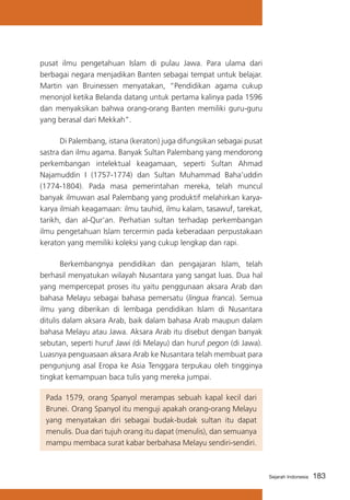 pusat ilmu pengetahuan Islam di pulau Jawa. Para ulama dari
berbagai negara menjadikan Banten sebagai tempat untuk belajar.
Martin van Bruinessen menyatakan, “Pendidikan agama cukup
menonjol ketika Belanda datang untuk pertama kalinya pada 1596
dan menyaksikan bahwa orang-orang Banten memiliki guru-guru
yang berasal dari Mekkah”.
	
Di Palembang, istana (keraton) juga difungsikan sebagai pusat
sastra dan ilmu agama. Banyak Sultan Palembang yang mendorong
perkembangan intelektual keagamaan, seperti Sultan Ahmad
Najamuddin I (1757-1774) dan Sultan Muhammad Baha’uddin
(1774-1804). Pada masa pemerintahan mereka, telah muncul
banyak ilmuwan asal Palembang yang produktif melahirkan karyakarya ilmiah keagamaan: ilmu tauhid, ilmu kalam, tasawuf, tarekat,
tarikh, dan al-Qur’an. Perhatian sultan terhadap perkembangan
ilmu pengetahuan Islam tercermin pada keberadaan perpustakaan
keraton yang memiliki koleksi yang cukup lengkap dan rapi.
	
Berkembangnya pendidikan dan pengajaran Islam, telah
berhasil menyatukan wilayah Nusantara yang sangat luas. Dua hal
yang mempercepat proses itu yaitu penggunaan aksara Arab dan
bahasa Melayu sebagai bahasa pemersatu (lingua franca). Semua
ilmu yang diberikan di lembaga pendidikan Islam di Nusantara
ditulis dalam aksara Arab, baik dalam bahasa Arab maupun dalam
bahasa Melayu atau Jawa. Aksara Arab itu disebut dengan banyak
sebutan, seperti huruf Jawi (di Melayu) dan huruf pegon (di Jawa).
Luasnya penguasaan aksara Arab ke Nusantara telah membuat para
pengunjung asal Eropa ke Asia Tenggara terpukau oleh tingginya
tingkat kemampuan baca tulis yang mereka jumpai.
Pada 1579, orang Spanyol merampas sebuah kapal kecil dari
Brunei. Orang Spanyol itu menguji apakah orang-orang Melayu
yang menyatakan diri sebagai budak-budak sultan itu dapat
menulis. Dua dari tujuh orang itu dapat (menulis), dan semuanya
mampu membaca surat kabar berbahasa Melayu sendiri-sendiri.

Sejarah Indonesia

183

 