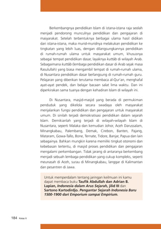 Berkembangnya pendidikan Islam di istana-istana raja seolah
menjadi pendorong munculnya pendidikan dan pengajaran di
masyarakat. Setelah terbentuknya berbagai ulama hasil didikan
dari istana-istana, maka murid-muridnya melakukan pendidikan ke
tingkatan yang lebih luas, dengan dilangsungkannya pendidikan
di rumah-rumah ulama untuk masyarakat umum, khususnya
sebagai tempat pendidikan dasar, layaknya kuttâb di wilayah Arab.
Sebagaimana kuttâb (lembaga pendidikan dasar di Arab sejak masa
Rasulullah) yang biasa mengambil tempat di rumah-rumah ulama,
di Nusantara pendidikan dasar berlangsung di rumah-rumah guru.
Pelajaran yang diberikan terutama membaca al-Qur’an, menghafal
ayat-ayat pendek, dan belajar bacaan salat lima waktu. Dan ini
diperkirakan sama tuanya dengan kehadiran Islam di wilayah ini.
	
Di Nusantara, masjid-masjid yang berada di permukiman
penduduk yang dikelola secara swadaya oleh masyarakat
menjalankan fungsi pendidikan dan pengajaran untuk masyarakat
umum. Di sinilah terjadi demokratisasi pendidikan dalam sejarah
Islam. Demikianlah yang terjadi di wilayah-wilayah Islam di
Nusantara, seperti Malaka dan kemudian Johor, Aceh Darussalam,
Minangkabau, Palembang, Demak, Cirebon, Banten, Pajang,
Mataram, Gowa-Tallo, Bone, Ternate, Tidore, Banjar, Papua dan lain
sebagainya. Bahkan mungkin karena memiliki tingkat otonomi dan
kebebasan tertentu, di masjid proses pendidikan dan pengajaran
mengalami perkembangan. Tidak jarang di antaranya berkembang
menjadi sebuah lembaga pendidikan yang cukup kompleks, seperti
meunasah di Aceh, surau di Minangkabau, langgar di Kalimantan
dan pesantren di Jawa.
Untuk memperdalam tentang jaringan keilmuan ini kamu
dapat membaca buku Taufik Abdullah dan Adrian B.
Lapian, Indonesia dalam Arus Sejarah, jilid III dan
Sartono Kartodirdjo. Pengantar Sejarah Indonesia Baru
1500-1900 dari Emporium sampai Empirium.

184

Kelas X

 