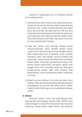 Bangunan masjid-masjid kuno di Indonesia memiliki
ciri-ciri sebagai berikut:
	 1)	 Atapnya berupa atap tumpang, yaitu atap yang bersusun,
semakin ke atas semakin kecil dan tingkat yang paling atas
berbentuk limas. Jumlah tumpang biasanya selalu gasal/
ganjil, ada yang tiga, ada juga yang lima. Ada pula yang
tumpangnya dua, tetapi yang ini dinamakan tumpang satu,
jadi angka gasal juga. Atap yang demikian disebut meru.
Atap masjid biasanya masih diberi lagi sebuah kemuncak/
puncak yang dinamakan mustaka.
	 2)	 Tidak ada menara yang berfungsi sebagai tempat
mengumandangkan adzan. Berbeda dengan masjidmasjid di luar Indonesia yang umumnya terdapat menara.
Pada masjid-masjid kuno di Indonesia untuk menandai
datangnya waktu salat dengan memukul bedhug atau
kenthongan. Yang istimewa dari Masjid Kudus dan Masjid
Banten adalah menaranya yang bentuknya begitu unik.
bentuk menara Masjid Kudus merupakan sebuah candi
langgam Jawa Timur yang telah diubah dan disesuaikan
penggunaannya dengan diberi atap tumpang. Pada
Masjid Banten, menara tambahannya dibuat menyerupai
mercusuar.
	 3)	 Masjid umumnya didirikan di ibu kota atau dekat istana
kerajaan. Ada juga masjid-masjid yang dipandang keramat
yang dibangun di atas bukit atau dekat makam. Masjidmasjid di zaman Wali Sanga umumnya berdekatan dengan
makam.
b.	Makam
			
Bangunan makam muncul saat perkembangan Islam
pada periode perkembangan kerajaan Islam. Bahkan kalau
yang meninggal itu orang terhormat wali atau raja, bangunan
makamnya nampak begitu megah bahkan ada bangunan
188

Kelas X

 