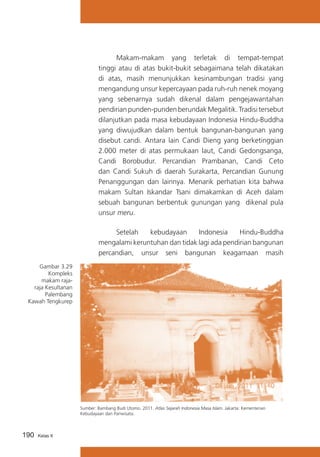 Makam-makam yang terletak di tempat-tempat
tinggi atau di atas bukit-bukit sebagaimana telah dikatakan
di atas, masih menunjukkan kesinambungan tradisi yang
mengandung unsur kepercayaan pada ruh-ruh nenek moyang
yang sebenarnya sudah dikenal dalam pengejawantahan
pendirian punden-punden berundak Megalitik. Tradisi tersebut
dilanjutkan pada masa kebudayaan Indonesia Hindu-Buddha
yang diwujudkan dalam bentuk bangunan-bangunan yang
disebut candi. Antara lain Candi Dieng yang berketinggian
2.000 meter di atas permukaan laut, Candi Gedongsanga,
Candi Borobudur. Percandian Prambanan, Candi Ceto
dan Candi Sukuh di daerah Surakarta, Percandian Gunung
Penanggungan dan lainnya. Menarik perhatian kita bahwa
makam Sultan Iskandar Tsani dimakamkan di Aceh dalam
sebuah bangunan berbentuk gunungan yang dikenal pula
unsur meru.
			
Setelah
kebudayaan
Indonesia
Hindu-Buddha
mengalami keruntuhan dan tidak lagi ada pendirian bangunan
percandian, unsur seni bangunan keagamaan masih
Gambar 3.29
Kompleks
makam rajaraja Kesultanan
Palembang
Kawah Tengkurep

Sumber: Bambang Budi Utomo. 2011. Atlas Sejarah Indonesia Masa Islam. Jakarta: Kementerian
Kebudayaan dan Pariwisata.

190

Kelas X

 