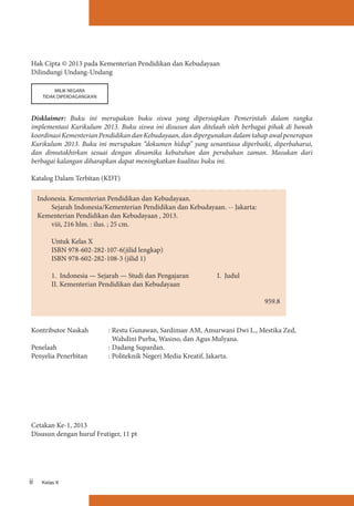Hak Cipta © 2013 pada Kementerian Pendidikan dan Kebudayaan
Dilindungi Undang-Undang
MILIK NEGARA
TIDAK DIPERDAGANGKAN

Disklaimer: Buku ini merupakan buku siswa yang dipersiapkan Pemerintah dalam rangka
implementasi Kurikulum 2013. Buku siswa ini disusun dan ditelaah oleh berbagai pihak di bawah
koordinasi Kementerian Pendidikan dan Kebudayaan, dan dipergunakan dalam tahap awal penerapan
Kurikulum 2013. Buku ini merupakan “dokumen hidup” yang senantiasa diperbaiki, diperbaharui,
dan dimutakhirkan sesuai dengan dinamika kebutuhan dan perubahan zaman. Masukan dari
berbagai kalangan diharapkan dapat meningkatkan kualitas buku ini.
Katalog Dalam Terbitan (KDT)
Indonesia. Kementerian Pendidikan dan Kebudayaan.
Sejarah Indonesia/Kementerian Pendidikan dan Kebudayaan. -- Jakarta:
Kementerian Pendidikan dan Kebudayaan , 2013.
viii, 216 hlm. : ilus. ; 25 cm.
Untuk Kelas X
ISBN 978-602-282-107-6(jilid lengkap)	
ISBN 978-602-282-108-3 (jilid 1)	
		
1. Indonesia — Sejarah — Studi dan Pengajaran 		
I. Judul
II. Kementerian Pendidikan dan Kebudayaan					
										
	
959.8

Kontributor Naskah	
Penelaah	
Penyelia Penerbitan	

:	Restu Gunawan, Sardiman AM, Amurwani Dwi L., Mestika Zed,
Wahdini Purba, Wasino, dan Agus Mulyana.
:	Dadang Supardan.	
:	Politeknik Negeri Media Kreatif, Jakarta.

Cetakan Ke-1, 2013
Disusun dengan huruf Frutiger, 11 pt

ii

Kelas X

 