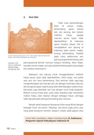 2. 	 Seni Ukir
	
Pada masa perkembangan
Islam
di
zaman
madya,
berkembang
ajaran
bahwa
seni ukir, patung, dan melukis
makhluk
hidup,
apalagi
manusia secara nyata, tidak
diperbolehkan. Di Indonesia
ajaran tersebut ditaati. Hal ini
menyebabkan seni patung di
Indonesia pada zaman madya,
kurang berkembang. Padahal
Sumber: Bambang Budi Utomo. 2011. Atlas Sejarah Indonesia Masa Islam.
pada masa sebelumnya seni
Jakarta: Kementerian Kebudayaan dan Pariwisata.
patung sangat berkembang, baik
patung-patung bentuk manusia maupun binatang. Akan tetapi,
Gambar 3.30
Ukiran di Mimbar
sesudah zaman madya, seni patung berkembang seperti yang dapat
Masjid Gelgel,
kita saksikan sekarang ini.
Klungkung, Bali
	
Walaupun seni patung untuk menggambarkan makhluk
hidup secara nyata tidak diperbolehkan. Akan tetapi, seni pahat
atau seni ukir terus berkembang. Para seniman tidak ragu-ragu
mengembangkan seni hias dan seni ukir dengan motif daun-daunan
dan bunga-bungaan seperti yang telah dikembangkan sebelumnya.
Kemudian juga ditambah seni hias dengan huruf Arab (kaligrafi).
Bahkan muncul kreasi baru, yaitu kalau terpaksa ingin melukiskan
makluk hidup, akan disamar dengan berbagai hiasan, sehingga
tidak lagi jelas-jelas berwujud binatang atau manusia.
	
Banyak sekali bangunan-bangunan Islam yang dihiasi dengan
berbagai motif ukir-ukiran. Misalnya, ukir-ukiran pada pintu atau
tiang pada bangunan keraton ataupun masjid, pada gapura atau
Untuk lebih mendalami, silakan membaca buku R. Soekmono,
Pengantar Sejarah Kebudayaan Indonesia III.
192

Kelas X

 