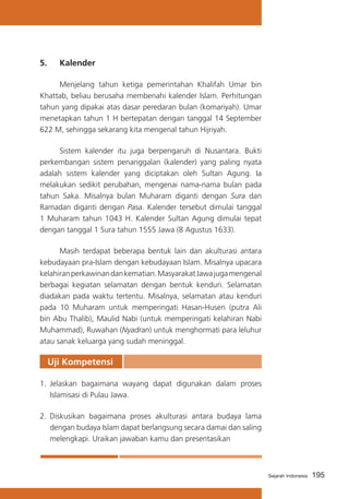 5. 	 Kalender
	
Menjelang tahun ketiga pemerintahan Khalifah Umar bin
Khattab, beliau berusaha membenahi kalender Islam. Perhitungan
tahun yang dipakai atas dasar peredaran bulan (komariyah). Umar
menetapkan tahun 1 H bertepatan dengan tanggal 14 September
622 M, sehingga sekarang kita mengenal tahun Hijriyah.
	
Sistem kalender itu juga berpengaruh di Nusantara. Bukti
perkembangan sistem penanggalan (kalender) yang paling nyata
adalah sistem kalender yang diciptakan oleh Sultan Agung. Ia
melakukan sedikit perubahan, mengenai nama-nama bulan pada
tahun Saka. Misalnya bulan Muharam diganti dengan Sura dan
Ramadan diganti dengan Pasa. Kalender tersebut dimulai tanggal
1 Muharam tahun 1043 H. Kalender Sultan Agung dimulai tepat
dengan tanggal 1 Sura tahun 1555 Jawa (8 Agustus 1633).
	
Masih terdapat beberapa bentuk lain dan akulturasi antara
kebudayaan pra-Islam dengan kebudayaan Islam. Misalnya upacara
kelahiran perkawinan dan kematian. Masyarakat Jawa juga mengenal
berbagai kegiatan selamatan dengan bentuk kenduri. Selamatan
diadakan pada waktu tertentu. Misalnya, selamatan atau kenduri
pada 10 Muharam untuk memperingati Hasan-Husen (putra Ali
bin Abu Thalib), Maulid Nabi (untuk memperingati kelahiran Nabi
Muhammad), Ruwahan (Nyadran) untuk menghormati para leluhur
atau sanak keluarga yang sudah meninggal.

Uji Kompetensi
1. 	Jelaskan bagaimana wayang dapat digunakan dalam proses
Islamisasi di Pulau Jawa.
2. 	Diskusikan bagaimana proses akulturasi antara budaya lama
dengan budaya Islam dapat berlangsung secara damai dan saling
melengkapi. Uraikan jawaban kamu dan presentasikan

Sejarah Indonesia

195

 