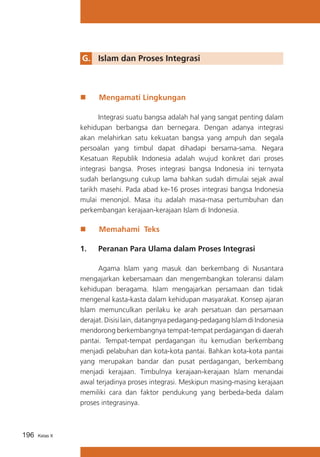 G. 	 Islam dan Proses Integrasi

„„

Mengamati Lingkungan

	
Integrasi suatu bangsa adalah hal yang sangat penting dalam
kehidupan berbangsa dan bernegara. Dengan adanya integrasi
akan melahirkan satu kekuatan bangsa yang ampuh dan segala
persoalan yang timbul dapat dihadapi bersama-sama. Negara
Kesatuan Republik Indonesia adalah wujud konkret dari proses
integrasi bangsa. Proses integrasi bangsa Indonesia ini ternyata
sudah berlangsung cukup lama bahkan sudah dimulai sejak awal
tarikh masehi. Pada abad ke-16 proses integrasi bangsa Indonesia
mulai menonjol. Masa itu adalah masa-masa pertumbuhan dan
perkembangan kerajaan-kerajaan Islam di Indonesia.

„„

Memahami Teks

1. 	 Peranan Para Ulama dalam Proses Integrasi
	
Agama Islam yang masuk dan berkembang di Nusantara
mengajarkan kebersamaan dan mengembangkan toleransi dalam
kehidupan beragama. Islam mengajarkan persamaan dan tidak
mengenal kasta-kasta dalam kehidupan masyarakat. Konsep ajaran
Islam memunculkan perilaku ke arah persatuan dan persamaan
derajat. Disisi lain, datangnya pedagang-pedagang Islam di Indonesia
mendorong berkembangnya tempat-tempat perdagangan di daerah
pantai. Tempat-tempat perdagangan itu kemudian berkembang
menjadi pelabuhan dan kota-kota pantai. Bahkan kota-kota pantai
yang merupakan bandar dan pusat perdagangan, berkembang
menjadi kerajaan. Timbulnya kerajaan-kerajaan Islam menandai
awal terjadinya proses integrasi. Meskipun masing-masing kerajaan
memiliki cara dan faktor pendukung yang berbeda-beda dalam
proses integrasinya.

196

Kelas X

 
