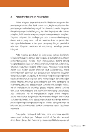 2. 	 Peran Perdagangan Antarpulau
	
Proses integrasi juga terlihat melalui kegiatan pelayaran dan
perdagangan antarpulau. Sejak zaman kuno, kegiatan pelayaran dan
perdagangan sudah berlangsung di Kepulauan Indonesia. Pelayaran
dan perdagangan itu berlangsung dari daerah yang satu ke daerah
yang lain, bahkan antara negara yang satu dengan negara yang lain.
Kegiatan pelayaran dan perdagangan pada umumnya berlangsung
dalam waktu yang lama. Hal ini, menimbulkan pergaulan dan
hubungan kebudayaan antara para pedagang dengan penduduk
setempat. Kegiatan semacam ini mendorong terjadinya proses
integrasi.
	
Pada mulanya penduduk di suatu pulau cukup memenuhi
kebutuhan hidupnya dengan apa yang ada di pulau tersebut. Dalam
perkembangannya, mereka ingin mendapatkan barang-barang
yang terdapat di pulau lain. Untuk memenuhi kebutuhan tersebut,
terjadilah hubungan dagang antar pulau. Angkutan yang paling
murah dan mudah adalah angkutan laut (kapal/perahu), maka
berkembanglah pelayaran dan perdagangan. Terjadinya pelayaran
dan perdagangan antarpulau di Indonesia yang diikuti pengaruh di
bidang budaya turut berperan serta mempercepat perkembangan
proses integrasi. Misalnya, para pedagang dari Jawa berdagang ke
Palembang, atau para pedagang dari Sumatra berdagang ke Jepara.
Hal ini menyebabkan terjadinya proses integrasi antara Sumatra
dan Jawa. Para pedagang di Banjarmasin berdagang ke Makassar,
atau sebaliknya. Hal ini menyebabkan terjadi proses integrasi
antara masyarakat Banjarmasin (Kalimantan) dengan masyarakat
Makassar (Sulawesi). Para pedagang Makassar dan Bugis memiliki
peranan penting dalam proses integrasi. Mereka berlayar hampir ke
seluruh Kepulauan Indonesia bahkan jauh sampai keluar Kepulauan
Indonesia.
	
Pulau-pulau penting di Indonesia, pada umumnya memiliki
pusat-pusat perdagangan. Sebagai contoh di Sumatra terdapat
Aceh, Pasai, Barus, dan Palembang. Jawa memiliki beberapa pusat
Sejarah Indonesia

197

 