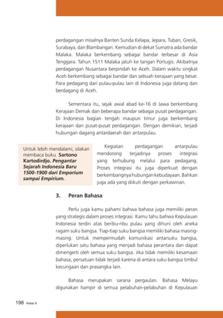 perdagangan misalnya Banten Sunda Kelapa, Jepara, Tuban, Gresik,
Surabaya, dan Blambangan. Kemudian di dekat Sumatra ada bandar
Malaka. Malaka berkembang sebagai bandar terbesar di Asia
Tenggara. Tahun 1511 Malaka jatuh ke tangan Portugis. Akibatnya
perdagangan Nusantara berpindah ke Aceh. Dalam waktu singkat
Aceh berkembang sebagai bandar dan sebuah kerajaan yang besar.
Para pedagang dari pulau-pulau lain di Indonesia juga datang dan
berdagang di Aceh.
	
Sementara itu, sejak awal abad ke-16 di Jawa berkembang
Kerajaan Demak dan beberapa bandar sebagai pusat perdagangan.
Di Indonesia bagian tengah maupun timur juga berkembang
kerajaan dan pusat-pusat perdagangan. Dengan demikian, terjadi
hubungan dagang antardaerah dan antarpulau.
Untuk lebih mendalami, silakan
membaca buku Sartono
Kartodirdjo. Pengantar
Sejarah Indonesia Baru
1500-1900 dari Emporium
sampai Empirium.

	 Kegiatan
perdagangan
antarpulau
mendorong
terjadinya
proses
integrasi
yang terhubung melalui para pedagang.
Proses integrasi itu juga diperkuat dengan
berkembangnya hubungan kebudayaan. Bahkan
juga ada yang diikuti dengan perkawinan.

3. 	 Peran Bahasa
	
Perlu juga kamu pahami bahwa bahasa juga memiliki peran
yang strategis dalam proses integrasi. Kamu tahu bahwa Kepulauan
Indonesia terdiri atas beribu-ribu pulau yang dihuni oleh aneka
ragam suku bangsa. Tiap-tiap suku bangsa memiliki bahasa masingmasing. Untuk mempermudah komunikasi antarsuku bangsa,
diperlukan satu bahasa yang menjadi bahasa perantara dan dapat
dimengerti oleh semua suku bangsa. Jika tidak memiliki kesamaan
bahasa, persatuan tidak terjadi karena di antara suku bangsa timbul
kecurigaan dan prasangka lain.
	
Bahasa merupakan sarana pergaulan. Bahasa Melayu
digunakan hampir di semua pelabuhan-pelabuhan di Kepulauan
198

Kelas X

 