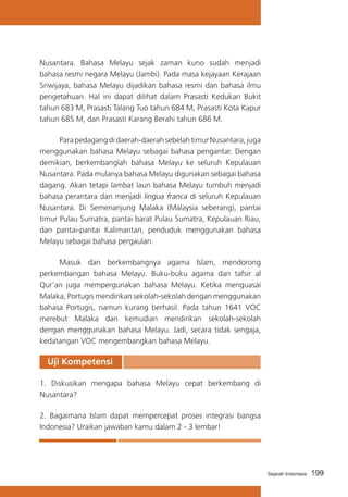 Nusantara. Bahasa Melayu sejak zaman kuno sudah menjadi
bahasa resmi negara Melayu (Jambi). Pada masa kejayaan Kerajaan
Sriwijaya, bahasa Melayu dijadikan bahasa resmi dan bahasa ilmu
pengetahuan. Hal ini dapat dilihat dalam Prasasti Kedukan Bukit
tahun 683 M, Prasasti Talang Tuo tahun 684 M, Prasasti Kota Kapur
tahun 685 M, dan Prasasti Karang Berahi tahun 686 M.
	
Para pedagang di daerah-daerah sebelah timur Nusantara, juga
menggunakan bahasa Melayu sebagai bahasa pengantar. Dengan
demikian, berkembanglah bahasa Melayu ke seluruh Kepulauan
Nusantara. Pada mulanya bahasa Melayu digunakan sebagai bahasa
dagang. Akan tetapi lambat laun bahasa Melayu tumbuh menjadi
bahasa perantara dan menjadi lingua franca di seluruh Kepulauan
Nusantara. Di Semenanjung Malaka (Malaysia seberang), pantai
timur Pulau Sumatra, pantai barat Pulau Sumatra, Kepulauan Riau,
dan pantai-pantai Kalimantan, penduduk menggunakan bahasa
Melayu sebagai bahasa pergaulan.
	
Masuk dan berkembangnya agama Islam, mendorong
perkembangan bahasa Melayu. Buku-buku agama dan tafsir al
Qur’an juga mempergunakan bahasa Melayu. Ketika menguasai
Malaka, Portugis mendirikan sekolah-sekolah dengan menggunakan
bahasa Portugis, namun kurang berhasil. Pada tahun 1641 VOC
merebut Malaka dan kemudian mendirikan sekolah-sekolah
dengan menggunakan bahasa Melayu. Jadi, secara tidak sengaja,
kedatangan VOC mengembangkan bahasa Melayu.

Uji Kompetensi	
1. Diskusikan mengapa bahasa Melayu cepat berkembang di
Nusantara?
2. Bagaimana Islam dapat mempercepat proses integrasi bangsa
Indonesia? Uraikan jawaban kamu dalam 2 - 3 lembar!

Sejarah Indonesia

199

 