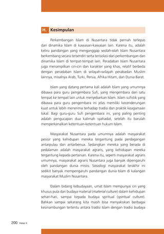 H. 	 Kesimpulan
	
Perkembangan Islam di Nusantara tidak pernah terlepas
dari dinamika Islam di kawasan-kawasan lain. Karena itu, adalah
keliru pandangan yang menganggap seolah-olah Islam Nusantara
berkembang secara tersendiri serta terisolasi dari perkembangan dan
dinamika Islam di tempat-tempat lain. Peradaban Islam Nusantara
juga menampilkan ciri-ciri dan karakter yang khas, relatif berbeda
dengan peradaban Islam di wilayah-wilayah perabadan Muslim
lainnya, misalnya Arab, Turki, Persia, Afrika Hitam, dan Dunia Barat.
	
Islam yang datang pertama kali adalah Islam yang umumnya
dibawa para guru pengembara Sufi, yang mengembara dari satu
tempat ke tempat lain untuk menyebarkan Islam. Islam sufistik yang
dibawa para guru pengembara ini jelas memiliki kecenderungan
kuat untuk lebih menerima terhadap tradisi dan praktik keagamaan
lokal. Bagi guru-guru Sufi pengembara ini, yang paling penting
adalah pengucapan dua kalimah syahadat, setelah itu barulah
memperkenalkan ketentuan-ketentuan hukum Islam.
	
Masyarakat Nusantara pada umumnya adalah masyarakat
pesisir yang kehidupan mereka tergantung pada perdagangan
antarpulau dan antarbenua. Sedangkan mereka yang berada di
pedalaman adalah masyarakat agraris, yang kehidupan mereka
tergantung kepada pertanian. Karena itu, seperti masyarakat agraris
umumnya, masyarakat agraris Nusantara juga banyak dipengaruhi
oleh pandangan dunia mistis. Sosiologi masyarakat terakhir ini
sedikit banyak mempengaruhi pandangan dunia Islam di kalangan
masyarakat Muslim Nusantara.
	
Dalam bidang kebudayaan, umat Islam mempunyai ciri yang
khusus pula dari budaya material (material culture) dalam kehidupan
sehari-hari, sampai kepada budaya spiritual (spiritual culture).
Bahkan sampai sekarang kita masih bisa menyaksikan berbagai
kesinambungan tertentu antara tradisi Islam dengan tradisi budaya

200

Kelas X

 
