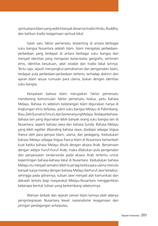 spiritual pra-Islam yang sedikit banyak diwarnai tradisi Hindu, Buddha,
dan bahkan tradisi keagamaan spritual lokal.
	
Salah satu faktor pemersatu terpenting di antara berbagai
suku bangsa Nusantara adalah Islam. Islam mengatasi perbedaanperbedaan yang terdapat di antara berbagai suku bangsa dan
menjadi identitas yang mengatasi batas-batas geografis, sentimen
etnis, identitas kesukuan, adat istiadat dan tradisi lokal lainnya.
Tentu saja, sejauh menyangkut pemahaman dan pengamalan Islam,
terdapat pula perbedaan-perbedaan tertentu terhadap doktrin dan
ajaran Islam sesuai rumusan para ulama, bukan dengan identitas
suku bangsa.
	
Kenyataan bahwa Islam merupakan faktor pemersatu
mendorong kemunculan faktor pemersatu kedua, yaitu bahasa
Melayu. Bahasa ini sebelum kedatangan Islam digunakan hanya di
lingkungan etnis terbatas, yakni suku bangsa Melayu di Palembang,
Riau, Deli (Sumatra Timur), dan Semenanjung Malaya. Terdapat bahasabahasa lain yang digunakan lebih banyak orang suku bangsa lain di
Nusantara, seperti bahasa Jawa dan bahasa Sunda. Bahasa Melayu
yang lebih egaliter dibanding bahasa Jawa, diadopsi sebagai lingua
franca oleh para penyiar Islam, ulama, dan pedagang. Kedudukan
bahasa Melayu sebagai lingua franca Islam di Nusantara bertambah
kuat ketika bahasa Melayu ditulis dengan aksara Arab. Bersamaan
dengan adopsi huruf-huruf Arab, maka dilakukan pula pengenalan
dan penyesuaian tanda-tanda pada aksara Arab tertentu untuk
kepentingan bahasa-bahasa lokal di Nusantara. Kedudukan bahasa
Melayu itu menjadi semakin lebih kuat lagi ketika para ulama menulis
banyak karya mereka dengan bahasa Melayu berhuruf Jawi tersebut,
sehingga pada gilirannya, tulisan Jawi menjadi alat komunikasi dan
dakwah tertulis bagi masyarakat Melayu-Nusantara menggantikan
beberapa bentuk tulisan yang berkembang sebelumnya.
	
Warisan terbaik dari sejarah zaman Islam lainnya ialah adanya
pengintegrasian Nusantara lewat nasionalisme keagamaan dan
jaringan perdagangan antarpulau.
Sejarah Indonesia

201

 