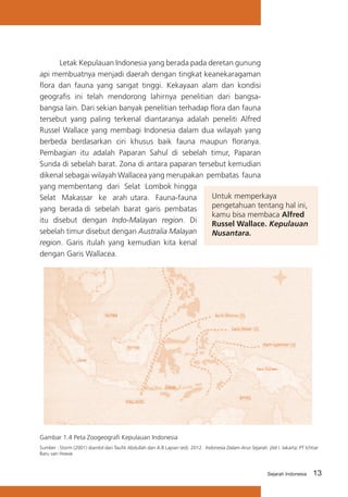 Letak Kepulauan Indonesia yang berada pada deretan gunung
api membuatnya menjadi daerah dengan tingkat keanekaragaman
flora dan fauna yang sangat tinggi. Kekayaan alam dan kondisi
geografis ini telah mendorong lahirnya penelitian dari bangsabangsa lain. Dari sekian banyak penelitian terhadap flora dan fauna
tersebut yang paling terkenal diantaranya adalah peneliti Alfred
Russel Wallace yang membagi Indonesia dalam dua wilayah yang
berbeda berdasarkan ciri khusus baik fauna maupun floranya.
Pembagian itu adalah Paparan Sahul di sebelah timur, Paparan
Sunda di sebelah barat. Zona di antara paparan tersebut kemudian
dikenal sebagai wilayah Wallacea yang merupakan pembatas fauna
yang membentang dari Selat Lombok hingga
Untuk memperkaya
Selat Makassar ke arah utara. Fauna-fauna
pengetahuan tentang hal ini,
yang berada di sebelah barat garis pembatas
kamu bisa membaca Alfred
itu disebut dengan Indo-Malayan region. Di
Russel Wallace. Kepulauan
sebelah timur disebut dengan Australia Malayan
Nusantara.
region. Garis itulah yang kemudian kita kenal
dengan Garis Wallacea.

Gambar 1.4 Peta Zoogeografi Kepulauan Indonesia
Sumber : Storm (2001) diambil dari Taufik Abdullah dan A.B Lapian (ed). 2012. Indonesia Dalam Arus Sejarah. jilid I. Jakarta: PT Ichtiar
Baru van Hoeve.

Sejarah Indonesia

13

 