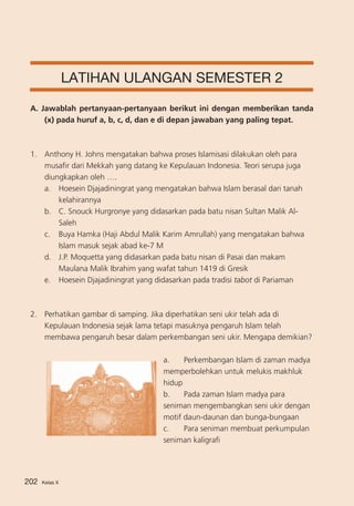 LATIHAN ULANGAN SEMESTER 2
A. Jawablah pertanyaan-pertanyaan berikut ini dengan memberikan tanda
(x) pada huruf a, b, c, d, dan e di depan jawaban yang paling tepat.

1. 	 Anthony H. Johns mengatakan bahwa proses Islamisasi dilakukan oleh para
musafir dari Mekkah yang datang ke Kepulauan Indonesia. Teori serupa juga
diungkapkan oleh ….
a.	 Hoesein Djajadiningrat yang mengatakan bahwa Islam berasal dari tanah
kelahirannya
b. 	 C. Snouck Hurgronye yang didasarkan pada batu nisan Sultan Malik AlSaleh
c. 	 Buya Hamka (Haji Abdul Malik Karim Amrullah) yang mengatakan bahwa
Islam masuk sejak abad ke-7 M
d.	 J.P. Moquetta yang didasarkan pada batu nisan di Pasai dan makam
Maulana Malik Ibrahim yang wafat tahun 1419 di Gresik
e.	 Hoesein Djajadiningrat yang didasarkan pada tradisi tabot di Pariaman

2. 	 Perhatikan gambar di samping. Jika diperhatikan seni ukir telah ada di
Kepulauan Indonesia sejak lama tetapi masuknya pengaruh Islam telah
membawa pengaruh besar dalam perkembangan seni ukir. Mengapa demikian?
a. 	 Perkembangan Islam di zaman madya
memperbolehkan untuk melukis makhluk
hidup
b. 	 Pada zaman Islam madya para
seniman mengembangkan seni ukir dengan
motif daun-daunan dan bunga-bungaan
c. 	 Para seniman membuat perkumpulan
seniman kaligrafi

202

Kelas X

 