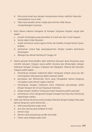 d. 	 Munculnya kreasi baru dengan menyamarkan lukisan makhluk hidup dan
menambahkan huruf Arab
e.	 Pada masa sesudah zaman madya para seniman tidak leluasa
mengembangkan kreasinya
3. 	 Bukti bahwa toleransi beragama di Kerajaan Singhasari berjalan sangat baik
adalah ….
a. 	 jenazah Kertanegara yang dicandikan di Candi Jawi dan Candi Singosari
b. 	 tertulis dalam kitab Pararaton
c. 	 terjadi sinkretisme antara agama Hindu dan Buddha menjadi bentuk SyiwaBuddha
d.	 perkawinan antara Raja Jayasingawarman dengan saudara perempuan
Kertanegara
e.	 dibangunnya sebuah benteng di Canggu Lor
4. 	 Selama periode Hindu-Buddha telah terbentuk kekuatan besar Nusantara yang
memiliki kekuatan integrasi secara politik terutama jika dihubungkan dengan
kebesaran Kerajaan Sriwijaya, Singhasari dan Majapahit. Maksud dari kekuatan
integrasi politik adalah ....
a. 	 kemampuan kerajaan tradisional dalam menguasai wilayah yang luas dan
menempatkan kekuasaannya dalam kesatuan politik
b. 	 pernyataan dari Mohammad Yamin yang mengatakan bahwa ketiganya
merupakan suatu bentuk negara nasional
c. 	 kemampuan kerajaan tradisional untuk melakukan perundingan politik
dengan kerajaan lain di luar Kepulauan Indonesia
d. 	 ketiga kerajaan tersebut mempunyai ikatan kerjasama politik yang baik
e. 	 kemampuan untuk mengontrol kerajaan-kerajaan kecil dan bisa melindungi
kepentingan mereka
5. 	 Salah satu bentuk akulturasi antara budaya Indonesia dengan budaya India pada
bentuk bangunan candi terlihat dari ....
a. 	 relief yang dilukiskan pada candi
b. 	 arca atau patung yang terdapat di candi
c. 	 bentuk stupa
d. 	 bentuk candi yang berupa punden berundak
e. 	 hiasan yang terdapat pada candi

Sejarah Indonesia

203

 