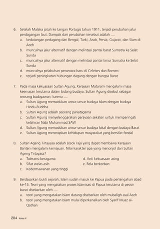 6. 	 Setelah Malaka jatuh ke tangan Portugis tahun 1911, terjadi perubahan jalur
perdagangan laut. Dampak dari perubahan tersebut adalah ....
a. 	 kedatangan pedagang dari Bengal, Turki, Arab, Persia, Gujarat, dan Siam di
Aceh
b. 	 munculnya jalur alternatif dengan melintasi pantai barat Sumatra ke Selat
Sunda
c. 	 munculnya jalur alternatif dengan melintasi pantai timur Sumatra ke Selat
Sunda
d. 	 munculnya pelabuhan perantara baru di Celebes dan Borneo
e. 	 terjadi peningkatan hubungan dagang dengan bangsa Barat
7.	 Pada masa kekuasaan Sultan Agung, Kerajaan Mataram mengalami masa
keemasan terutama dalam bidang budaya. Sultan Agung disebut sebagai
seorang budayawan, karena ....
a. 	 Sultan Agung memadukan unsur-unsur budaya Islam dengan budaya
Hindu-Buddha
b. 	 Sultan Agung adalah seorang panatagama
c.	 Sultan Agung menyelenggarakan perayaan sekaten untuk memperingati
kelahiran Nabi Muhammad SAW
d.	 Sultan Agung memadukan unsur-unsur budaya lokal dengan budaya Barat
e.	 Sultan Agung menerapkan kehidupan masyarakat yang bersifat feodal
8. 	 Sultan Ageng Tirtayasa adalah sosok raja yang dapat membawa Kerajaan
Banten mengalami kemajuan. Nilai karakter apa yang menonjol dari Sultan
Ageng Tirtayasa?
a.	 Toleransi beragama		
d. Anti kekuasaan asing
b. 	 Sifat welas asih		
e. Rela berkorban
c.	 Kedermawanan yang tinggi
9.	 Berdasarkan bukti sejarah, Islam sudah masuk ke Papua pada pertengahan abad
ke-15. Teori yang mengatakan proses Islamisasi di Papua terutama di pesisir
barat disebarkan oleh ....
a. 	 teori yang mengatakan Islam datang disebarkan oleh mubaligh asal Aceh
b.	 teori yang mengatakan Islam mulai diperkenalkan oleh Syarif Muaz alQathan
204

Kelas X

 