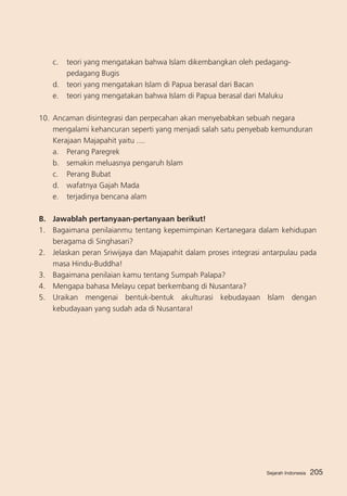 c.	 teori yang mengatakan bahwa Islam dikembangkan oleh pedagangpedagang Bugis
d.	 teori yang mengatakan Islam di Papua berasal dari Bacan
e. 	 teori yang mengatakan bahwa Islam di Papua berasal dari Maluku
10.	 Ancaman disintegrasi dan perpecahan akan menyebabkan sebuah negara
mengalami kehancuran seperti yang menjadi salah satu penyebab kemunduran
Kerajaan Majapahit yaitu ....
a. 	 Perang Paregrek				
b. 	 semakin meluasnya pengaruh Islam
c.	 Perang Bubat
d.	 wafatnya Gajah Mada
e.	 terjadinya bencana alam
B.	 Jawablah pertanyaan-pertanyaan berikut!
1.	 Bagaimana penilaianmu tentang kepemimpinan Kertanegara dalam kehidupan
beragama di Singhasari?
2. 	 Jelaskan peran Sriwijaya dan Majapahit dalam proses integrasi antarpulau pada
masa Hindu-Buddha!
3. 	 Bagaimana penilaian kamu tentang Sumpah Palapa?
4. 	 Mengapa bahasa Melayu cepat berkembang di Nusantara?
5. 	 Uraikan mengenai bentuk-bentuk akulturasi kebudayaan Islam dengan
kebudayaan yang sudah ada di Nusantara!

Sejarah Indonesia

205

 