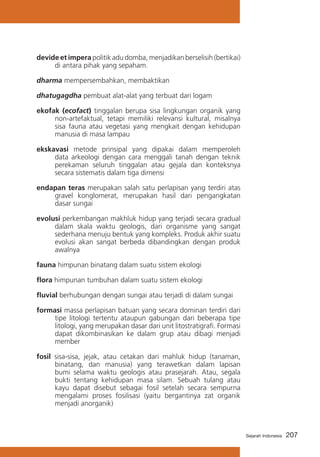 devide et impera politik adu domba, menjadikan berselisih (bertikai)
di antara pihak yang sepaham.
dharma mempersembahkan, membaktikan
dhatugagdha pembuat alat-alat yang terbuat dari logam
ekofak (ecofact) tinggalan berupa sisa lingkungan organik yang
non-artefaktual, tetapi memiliki relevansi kultural, misalnya
sisa fauna atau vegetasi yang mengkait dengan kehidupan
manusia di masa lampau
ekskavasi metode prinsipal yang dipakai dalam memperoleh
data arkeologi dengan cara menggali tanah dengan teknik
perekaman seluruh tinggalan atau gejala dan konteksnya
secara sistematis dalam tiga dimensi
endapan teras merupakan salah satu perlapisan yang terdiri atas
gravel konglomerat, merupakan hasil dari pengangkatan
dasar sungai
evolusi perkembangan makhluk hidup yang terjadi secara gradual
dalam skala waktu geologis, dari organisme yang sangat
sederhana menuju bentuk yang kompleks. Produk akhir suatu
evolusi akan sangat berbeda dibandingkan dengan produk
awalnya
fauna himpunan binatang dalam suatu sistem ekologi
flora himpunan tumbuhan dalam suatu sistem ekologi
fluvial berhubungan dengan sungai atau terjadi di dalam sungai
formasi massa perlapisan batuan yang secara dominan terdiri dari
tipe litologi tertentu ataupun gabungan dari beberapa tipe
litologi, yang merupakan dasar dari unit litostratigrafi. Formasi
dapat dikombinasikan ke dalam grup atau dibagi menjadi
member
fosil sisa-sisa, jejak, atau cetakan dari mahluk hidup (tanaman,
binatang, dan manusia) yang terawetkan dalam lapisan
bumi selama waktu geologis atau prasejarah. Atau, segala
bukti tentang kehidupan masa silam. Sebuah tulang atau
kayu dapat disebut sebagai fosil setelah secara sempurna
mengalami proses fosilisasi (yaitu bergantinya zat organik
menjadi anorganik)

Sejarah Indonesia

207

 