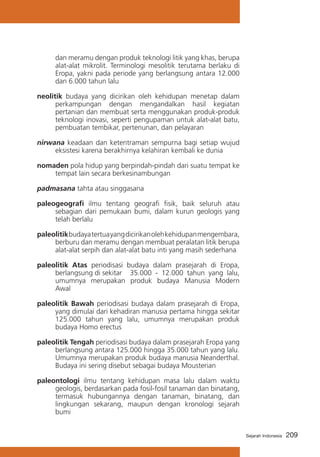 dan meramu dengan produk teknologi litik yang khas, berupa
alat-alat mikrolit. Terminologi mesolitik terutama berlaku di
Eropa, yakni pada periode yang berlangsung antara 12.000
dan 6.000 tahun lalu
neolitik budaya yang dicirikan oleh kehidupan menetap dalam
perkampungan dengan mengandalkan hasil kegiatan
pertanian dan membuat serta menggunakan produk-produk
teknologi inovasi, seperti pengupaman untuk alat-alat batu,
pembuatan tembikar, pertenunan, dan pelayaran
nirwana keadaan dan ketentraman sempurna bagi setiap wujud
eksistesi karena berakhirnya kelahiran kembali ke dunia
nomaden pola hidup yang berpindah-pindah dari suatu tempat ke
tempat lain secara berkesinambungan
padmasana tahta atau singgasana
paleogeografi ilmu tentang geografi fisik, baik seluruh atau
sebagian dari pemukaan bumi, dalam kurun geologis yang
telah berlalu
paleolitik budaya tertua yang dicirikan oleh kehidupan mengembara,
berburu dan meramu dengan membuat peralatan litik berupa
alat-alat serpih dan alat-alat batu inti yang masih sederhana
paleolitik Atas periodisasi budaya dalam prasejarah di Eropa,
berlangsung di sekitar 	 35.000 - 12.000 tahun yang lalu,
umumnya merupakan produk budaya Manusia Modern
Awal
paleolitik Bawah periodisasi budaya dalam prasejarah di Eropa,
yang dimulai dari kehadiran manusia pertama hingga sekitar
125.000 tahun yang lalu, umumnya merupakan produk
budaya Homo erectus
paleolitik Tengah periodisasi budaya dalam prasejarah Eropa yang
berlangsung antara 125.000 hingga 35.000 tahun yang lalu.
Umumnya merupakan produk budaya manusia Neanderthal.
Budaya ini sering disebut sebagai budaya Mousterian
paleontologi ilmu tentang kehidupan masa lalu dalam waktu
geologis, berdasarkan pada fosil-fosil tanaman dan binatang,
termasuk hubungannya dengan tanaman, binatang, dan
lingkungan sekarang, maupun dengan kronologi sejarah
bumi
Sejarah Indonesia

209

 