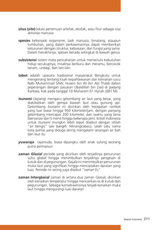 situs (site) lokasi penemuan artefak, ekofak, atau fitur sebagai sisa
aktivitas manusia
spesies kelompok organisme, baik manusia, binatang, ataupun
tumbuhan, yang dalam perkawinannya dapat memberikan
keturunan dengan struktur, kebiasaan, dan fungsi yang sama.
Dalam hierakhinya, spesies berada setingkat di bawah genus
subsistensi sistem mata pencaharian untuk memenuhi kebutuhan
hidup secukupnya, misalnya berburu dan meramu, bercocok
tanam, undagi, dan lain-lain
tabot adalah upacara tradisional masyarakat Bengkulu untuk
mengenang tentang kisah kepahlawanan dan kematian cucu
Nabi Muhammad SAW, Husein bin Ali bin Abi Thalib dalam
peperangan dengan pasukan Ubaidillah bin Zaid di padang
Karbala, Irak pada tanggal 10 Muharam 61 Hijriah (681 M).
tsunami (Jepang) mengacu gelombang air laut yang besar, yang
diakibatkan oleh gempa bawah laut atau gunung api.
Gelombang tsunami ini dicirikan oleh kecepatan rambat
yang luar biasa hingga 950 kilometer/jam, dengan panjang
gelombang mencapai 200 kilometer, dan waktu yang lama
(bervariasi dari 5 menit hingga beberapa jam). Istilah Indonesia
untuk tsunami mungkin lebih tepat disebut dengan istilah
“air bengis” (aie bangih: Minangkabau), salah satu nama
kota pantai yang diduga sering mengalami serangan air bah
dari laut itu
yuwaraja rajamuda, biasa dipangku oleh anak sulung seorang
putra permaisuri
zaman Glasial periode yang dicirikan oleh terjadinya penurunan
suhu global hingga menimbulkan terjadinya pengesan di
kutub dan di pegunungan. Gejala ini menimbulkan penurunan
muka laut yang signifikan hingga menciptakan daratan yang
luas. Periode ini sering juga disebut “zaman Es”
zaman Interglasial zaman di antara dua zaman Glasial, dicirikan
oleh kenaikan temperatur hingga mencairkan es di kutub dan
pegunungan. Sebagai konsekwensinya terjadi kenaikan muka
laut hingga mengurangi luas daratan

Sejarah Indonesia

211

 