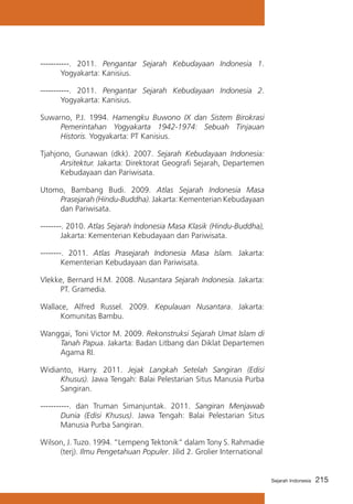 -----------. 2011. Pengantar Sejarah Kebudayaan Indonesia 1.
Yogyakarta: Kanisius.
-----------. 2011. Pengantar Sejarah Kebudayaan Indonesia 2.
Yogyakarta: Kanisius.
Suwarno, P.J. 1994. Hamengku Buwono IX dan Sistem Birokrasi
Pemerintahan Yogyakarta 1942-1974: Sebuah Tinjauan
Historis. Yogyakarta: PT Kanisius.
Tjahjono, Gunawan (dkk). 2007. Sejarah Kebudayaan Indonesia:
Arsitektur. Jakarta: Direktorat Geografi Sejarah, Departemen
Kebudayaan dan Pariwisata.
Utomo, Bambang Budi. 2009. Atlas Sejarah Indonesia Masa
Prasejarah (Hindu-Buddha). Jakarta: Kementerian Kebudayaan
dan Pariwisata.
--------. 2010. Atlas Sejarah Indonesia Masa Klasik (Hindu-Buddha),
Jakarta: Kementerian Kebudayaan dan Pariwisata.
--------. 2011. Atlas Prasejarah Indonesia Masa Islam. Jakarta:
Kementerian Kebudayaan dan Pariwisata.
Vlekke, Bernard H.M. 2008. Nusantara Sejarah Indonesia. Jakarta:
PT. Gramedia.
Wallace, Alfred Russel. 2009. Kepulauan Nusantara. Jakarta:
Komunitas Bambu.
Wanggai, Toni Victor M. 2009. Rekonstruksi Sejarah Umat Islam di
Tanah Papua. Jakarta: Badan Litbang dan Diklat Departemen
Agama RI.
Widianto, Harry. 2011. Jejak Langkah Setelah Sangiran (Edisi
Khusus). Jawa Tengah: Balai Pelestarian Situs Manusia Purba
Sangiran.
-----------. dan Truman Simanjuntak. 2011. Sangiran Menjawab
Dunia (Edisi Khusus). Jawa Tengah: Balai Pelestarian Situs
Manusia Purba Sangiran.
Wilson, J. Tuzo. 1994. “Lempeng Tektonik” dalam Tony S. Rahmadie
(terj). Ilmu Pengetahuan Populer. Jilid 2. Grolier International

Sejarah Indonesia

215

 